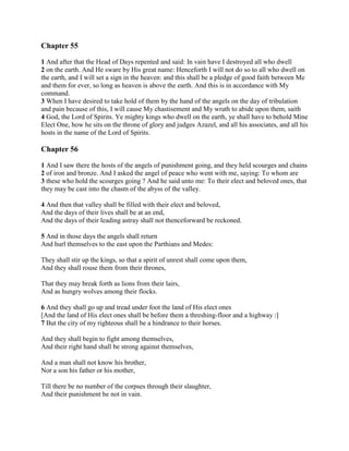 Chapter 55

1 And after that the Head of Days repented and said: In vain have I destroyed all who dwell
2 on the earth. And He sware by His great name: Henceforth I will not do so to all who dwell on
the earth, and I will set a sign in the heaven: and this shall be a pledge of good faith between Me
and them for ever, so long as heaven is above the earth. And this is in accordance with My
command.
3 When I have desired to take hold of them by the hand of the angels on the day of tribulation
and pain because of this, I will cause My chastisement and My wrath to abide upon them, saith
4 God, the Lord of Spirits. Ye mighty kings who dwell on the earth, ye shall have to behold Mine
Elect One, how he sits on the throne of glory and judges Azazel, and all his associates, and all his
hosts in the name of the Lord of Spirits.

Chapter 56

1 And I saw there the hosts of the angels of punishment going, and they held scourges and chains
2 of iron and bronze. And I asked the angel of peace who went with me, saying: To whom are
3 these who hold the scourges going ? And he said unto me: To their elect and beloved ones, that
they may be cast into the chasm of the abyss of the valley.

4 And then that valley shall be filled with their elect and beloved,
And the days of their lives shall be at an end,
And the days of their leading astray shall not thenceforward be reckoned.

5 And in those days the angels shall return
And hurl themselves to the east upon the Parthians and Medes:

They shall stir up the kings, so that a spirit of unrest shall come upon them,
And they shall rouse them from their thrones,

That they may break forth as lions from their lairs,
And as hungry wolves among their flocks.

6 And they shall go up and tread under foot the land of His elect ones
[And the land of His elect ones shall be before them a threshing-floor and a highway :]
7 But the city of my righteous shall be a hindrance to their horses.

And they shall begin to fight among themselves,
And their right hand shall be strong against themselves,

And a man shall not know his brother,
Nor a son his father or his mother,

Till there be no number of the corpses through their slaughter,
And their punishment be not in vain.
 