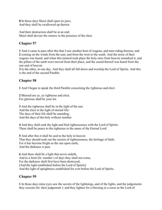 8 In those days Sheol shall open its jaws,
And they shall be swallowed up therein

And their destruction shall be at an end;
Sheol shall devour the sinners in the presence of the elect.

Chapter 57

1 And it came to pass after this that I saw another host of wagons, and men riding thereon, and
2 coming on the winds from the east, and from the west to the south. And the noise of their
wagons was heard, and when this turmoil took place the holy ones from heaven remarked it, and
the pillars of the earth were moved from their place, and the sound thereof was heard from the
one end of heaven
3 to the other, in one day. And they shall all fall down and worship the Lord of Spirits. And this
is the end of the second Parable.

Chapter 58

1 And I began to speak the third Parable concerning the righteous and elect.

2 Blessed are ye, ye righteous and elect,
For glorious shall be your lot.

3 And the righteous shall be in the light of the sun.
And the elect in the light of eternal life:
The days of their life shall be unending,
And the days of the holy without number.

4 And they shall seek the light and find righteousness with the Lord of Spirits:
There shall be peace to the righteous in the name of the Eternal Lord.

5 And after this it shall be said to the holy in heaven
That they should seek out the secrets of righteousness, the heritage of faith:
For it has become bright as the sun upon earth,
And the darkness is past.

6 And there shall be a light that never endeth,
And to a limit (lit. number ) of days they shall not come,
For the darkness shall first have been destroyed,
[And the light established before the Lord of Spirits]
And the light of uprightness established for ever before the Lord of Spirits.

Chapter 59

1 In those days mine eyes saw the secrets of the lightnings, and of the lights, and the judgements
they execute (lit. their judgement ): and they lighten for a blessing or a curse as the Lord of
 