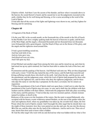 2 Spirits willeth. And there I saw the secrets of the thunder, and how when it resounds above in
the heaven, the sound thereof is heard, and he caused me to see the judgements executed on the
earth, whether they be for well-being and blessing, or for a curse according to the word of the
Lord of Spirits.
3 And after that all the secrets of the lights and lightnings were shown to me, and they lighten for
blessing and for satisfying.

Chapter 60

A Fragment of the Book of Noah

1 In the year 500, in the seventh month, on the fourteenth day of the month in the life of Enoch.
In that Parable I saw how a mighty quaking made the heaven of heavens to quake, and the host
of the Most High, and the angels, a thousand thousands and ten thousand times ten thousand,
were 2 disquieted with a great disquiet. And the Head of Days sat on the throne of His glory, and
the angels and the righteous stood around Him.

3 And a great trembling seized me,
And fear took hold of me,
And my loins gave way,
And dissolved were my reins,
And I fell upon my face.

4 And Michael sent another angel from among the holy ones and he raised me up, and when he
had raised me up my spirit returned; for I had not been able to endure the look of this host, and
the
5 commotion and the quaking of the heaven. And Michael said unto me: Why art thou disquieted
with such a vision ? Until this day lasted the day of His mercy; and He hath been merciful and
6 long-suffering towards those who dwell on the earth. And when the day, and the power, and
the punishment, and the judgement come, which the Lord of Spirits hath prepared for those who
worship not the righteous law, and for those who deny the righteous judgement, and for those
who take His name in vain-that day is prepared, for the elect a covenant, but for sinners an
inquisition.
7 When the punishment of the Lord of Spirits shall rest upon them, it shall rest in order that the
punishment of the Lord of Spirits may not come, in vain, and it shall slay the children with their
mothers and the children with their fathers. Afterwards the judgement shall take place according
to His mercy and His patience. 7 And on that day were two monsters parted, a female monster
named Leviathan, to dwell in the
8 abysses of the ocean over the fountains of the waters. But the male is named Behemoth, who
occupied with his breast a waste wilderness named Duidain, on the east of the garden where the
elect and righteous dwell, where my grandfather was taken up, the seventh from Adam, the first
9 man whom the Lord of Spirits created. And I besought the other angel that he should show me
the might of those monsters, how they were parted on one day and cast, the one into the abysses
10 of the sea, and the other unto the dry land of the wilderness. And he said to me: Thou son of
man, herein thou dost seek to know what is hidden.
11 And the other angel who went with me and showed me what was hidden told me what is first
 