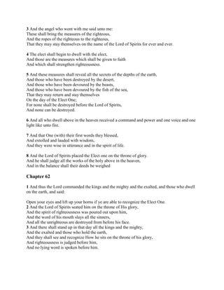 3 And the angel who went with me said unto me:
These shall bring the measures of the righteous,
And the ropes of the righteous to the righteous,
That they may stay themselves on the name of the Lord of Spirits for ever and ever.

4 The elect shall begin to dwell with the elect,
And those are the measures which shall be given to faith
And which shall strengthen righteousness.

5 And these measures shall reveal all the secrets of the depths of the earth,
And those who have been destroyed by the desert,
And those who have been devoured by the beasts,
And those who have been devoured by the fish of the sea,
That they may return and stay themselves
On the day of the Elect One;
For none shall be destroyed before the Lord of Spirits,
And none can be destroyed.

6 And all who dwell above in the heaven received a command and power and one voice and one
light like unto fire.

7 And that One (with) their first words they blessed,
And extolled and lauded with wisdom,
And they were wise in utterance and in the spirit of life.

8 And the Lord of Spirits placed the Elect one on the throne of glory.
And he shall judge all the works of the holy above in the heaven,
And in the balance shall their deeds be weighed

Chapter 62

1 And thus the Lord commanded the kings and the mighty and the exalted, and those who dwell
on the earth, and said:

Open your eyes and lift up your horns if ye are able to recognize the Elect One.
2 And the Lord of Spirits seated him on the throne of His glory,
And the spirit of righteousness was poured out upon him,
And the word of his mouth slays all the sinners,
And all the unrighteous are destroyed from before his face.
3 And there shall stand up in that day all the kings and the mighty,
And the exalted and those who hold the earth,
And they shall see and recognize How he sits on the throne of his glory,
And righteousness is judged before him,
And no lying word is spoken before him.
 