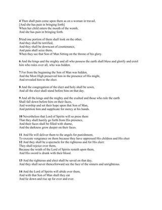 4 Then shall pain come upon them as on a woman in travail,
[And she has pain in bringing forth]
When her child enters the mouth of the womb,
And she has pain in bringing forth.

5And one portion of them shall look on the other,
And they shall be terrified,
And they shall be downcast of countenance,
And pain shall seize them,
When they see that Son of Man Sitting on the throne of his glory.

6 And the kings and the mighty and all who possess the earth shall bless and glorify and extol
him who rules over all, who was hidden.

7 For from the beginning the Son of Man was hidden,
And the Most High preserved him in the presence of His might,
And revealed him to the elect.

8 And the congregation of the elect and holy shall be sown,
And all the elect shall stand before him on that day.

9 And all the kings and the mighty and the exalted and those who rule the earth
Shall fall down before him on their faces,
And worship and set their hope upon that Son of Man,
And petition him and supplicate for mercy at his hands.

10 Nevertheless that Lord of Spirits will so press them
That they shall hastily go forth from His presence,
And their faces shall be filled with shame,
And the darkness grow deeper on their faces.

11 And He will deliver them to the angels for punishment,
To execute vengeance on them because they have oppressed His children and His elect
12 And they shall be a spectacle for the righteous and for His elect:
They shall rejoice over them,
Because the wrath of the Lord of Spirits resteth upon them,
And His sword is drunk with their blood.

13 And the righteous and elect shall be saved on that day,
And they shall never thenceforward see the face of the sinners and unrighteous.

14 And the Lord of Spirits will abide over them,
And with that Son of Man shall they eat
And lie down and rise up for ever and ever.
 