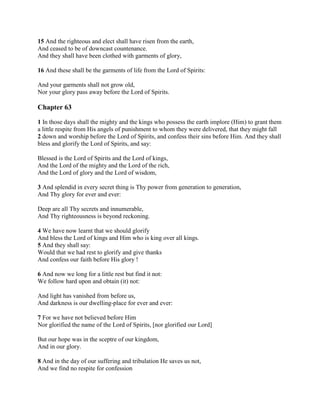 15 And the righteous and elect shall have risen from the earth,
And ceased to be of downcast countenance.
And they shall have been clothed with garments of glory,

16 And these shall be the garments of life from the Lord of Spirits:

And your garments shall not grow old,
Nor your glory pass away before the Lord of Spirits.

Chapter 63

1 In those days shall the mighty and the kings who possess the earth implore (Him) to grant them
a little respite from His angels of punishment to whom they were delivered, that they might fall
2 down and worship before the Lord of Spirits, and confess their sins before Him. And they shall
bless and glorify the Lord of Spirits, and say:

Blessed is the Lord of Spirits and the Lord of kings,
And the Lord of the mighty and the Lord of the rich,
And the Lord of glory and the Lord of wisdom,

3 And splendid in every secret thing is Thy power from generation to generation,
And Thy glory for ever and ever:

Deep are all Thy secrets and innumerable,
And Thy righteousness is beyond reckoning.

4 We have now learnt that we should glorify
And bless the Lord of kings and Him who is king over all kings.
5 And they shall say:
Would that we had rest to glorify and give thanks
And confess our faith before His glory !

6 And now we long for a little rest but find it not:
We follow hard upon and obtain (it) not:

And light has vanished from before us,
And darkness is our dwelling-place for ever and ever:

7 For we have not believed before Him
Nor glorified the name of the Lord of Spirits, [nor glorified our Lord]

But our hope was in the sceptre of our kingdom,
And in our glory.

8 And in the day of our suffering and tribulation He saves us not,
And we find no respite for confession
 