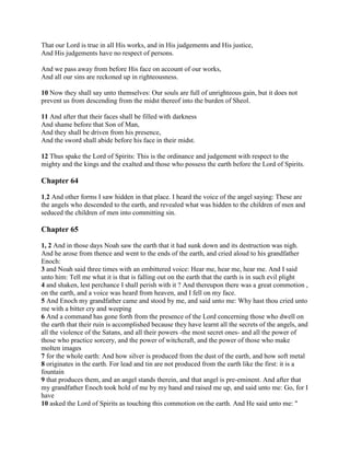 That our Lord is true in all His works, and in His judgements and His justice,
And His judgements have no respect of persons.

And we pass away from before His face on account of our works,
And all our sins are reckoned up in righteousness.

10 Now they shall say unto themselves: Our souls are full of unrighteous gain, but it does not
prevent us from descending from the midst thereof into the burden of Sheol.

11 And after that their faces shall be filled with darkness
And shame before that Son of Man,
And they shall be driven from his presence,
And the sword shall abide before his face in their midst.

12 Thus spake the Lord of Spirits: This is the ordinance and judgement with respect to the
mighty and the kings and the exalted and those who possess the earth before the Lord of Spirits.

Chapter 64

1,2 And other forms I saw hidden in that place. I heard the voice of the angel saying: These are
the angels who descended to the earth, and revealed what was hidden to the children of men and
seduced the children of men into committing sin.

Chapter 65

1, 2 And in those days Noah saw the earth that it had sunk down and its destruction was nigh.
And he arose from thence and went to the ends of the earth, and cried aloud to his grandfather
Enoch:
3 and Noah said three times with an embittered voice: Hear me, hear me, hear me. And I said
unto him: Tell me what it is that is falling out on the earth that the earth is in such evil plight
4 and shaken, lest perchance I shall perish with it ? And thereupon there was a great commotion ,
on the earth, and a voice was heard from heaven, and I fell on my face.
5 And Enoch my grandfather came and stood by me, and said unto me: Why hast thou cried unto
me with a bitter cry and weeping
6 And a command has gone forth from the presence of the Lord concerning those who dwell on
the earth that their ruin is accomplished because they have learnt all the secrets of the angels, and
all the violence of the Satans, and all their powers -the most secret ones- and all the power of
those who practice sorcery, and the power of witchcraft, and the power of those who make
molten images
7 for the whole earth: And how silver is produced from the dust of the earth, and how soft metal
8 originates in the earth. For lead and tin are not produced from the earth like the first: it is a
fountain
9 that produces them, and an angel stands therein, and that angel is pre-eminent. And after that
my grandfather Enoch took hold of me by my hand and raised me up, and said unto me: Go, for I
have
10 asked the Lord of Spirits as touching this commotion on the earth. And He said unto me: "
 