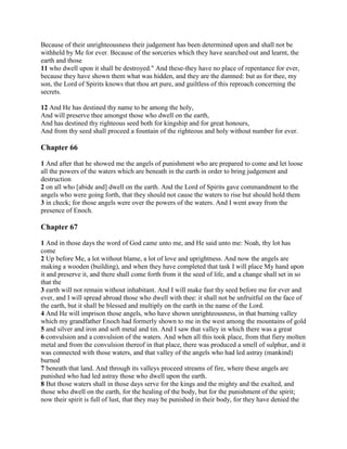 Because of their unrighteousness their judgement has been determined upon and shall not be
withheld by Me for ever. Because of the sorceries which they have searched out and learnt, the
earth and those
11 who dwell upon it shall be destroyed." And these-they have no place of repentance for ever,
because they have shown them what was hidden, and they are the damned: but as for thee, my
son, the Lord of Spirits knows that thou art pure, and guiltless of this reproach concerning the
secrets.

12 And He has destined thy name to be among the holy,
And will preserve thee amongst those who dwell on the earth,
And has destined thy righteous seed both for kingship and for great honours,
And from thy seed shall proceed a fountain of the righteous and holy without number for ever.

Chapter 66

1 And after that he showed me the angels of punishment who are prepared to come and let loose
all the powers of the waters which are beneath in the earth in order to bring judgement and
destruction
2 on all who [abide and] dwell on the earth. And the Lord of Spirits gave commandment to the
angels who were going forth, that they should not cause the waters to rise but should hold them
3 in check; for those angels were over the powers of the waters. And I went away from the
presence of Enoch.

Chapter 67

1 And in those days the word of God came unto me, and He said unto me: Noah, thy lot has
come
2 Up before Me, a lot without blame, a lot of love and uprightness. And now the angels are
making a wooden (building), and when they have completed that task I will place My hand upon
it and preserve it, and there shall come forth from it the seed of life, and a change shall set in so
that the
3 earth will not remain without inhabitant. And I will make fast thy seed before me for ever and
ever, and I will spread abroad those who dwell with thee: it shall not be unfruitful on the face of
the earth, but it shall be blessed and multiply on the earth in the name of the Lord.
4 And He will imprison those angels, who have shown unrighteousness, in that burning valley
which my grandfather Enoch had formerly shown to me in the west among the mountains of gold
5 and silver and iron and soft metal and tin. And I saw that valley in which there was a great
6 convulsion and a convulsion of the waters. And when all this took place, from that fiery molten
metal and from the convulsion thereof in that place, there was produced a smell of sulphur, and it
was connected with those waters, and that valley of the angels who had led astray (mankind)
burned
7 beneath that land. And through its valleys proceed streams of fire, where these angels are
punished who had led astray those who dwell upon the earth.
8 But those waters shall in those days serve for the kings and the mighty and the exalted, and
those who dwell on the earth, for the healing of the body, but for the punishment of the spirit;
now their spirit is full of lust, that they may be punished in their body, for they have denied the
 