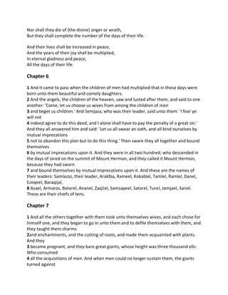 Nor shall they die of (the divine) anger or wrath,
But they shall complete the number of the days of their life.

And their lives shall be increased in peace,
And the years of their joy shall be multiplied,
In eternal gladness and peace,
All the days of their life.

Chapter 6

1 And it came to pass when the children of men had multiplied that in those days were
born unto them beautiful and comely daughters.
2 And the angels, the children of the heaven, saw and lusted after them, and said to one
another: 'Come, let us choose us wives from among the children of men
3 and beget us children.' And Semjaza, who was their leader, said unto them: 'I fear ye
will not
4 indeed agree to do this deed, and I alone shall have to pay the penalty of a great sin.'
And they all answered him and said: 'Let us all swear an oath, and all bind ourselves by
mutual imprecations
5 not to abandon this plan but to do this thing.' Then sware they all together and bound
themselves
6 by mutual imprecations upon it. And they were in all two hundred; who descended in
the days of Jared on the summit of Mount Hermon, and they called it Mount Hermon,
because they had sworn
7 and bound themselves by mutual imprecations upon it. And these are the names of
their leaders: Samlazaz, their leader, Araklba, Rameel, Kokablel, Tamlel, Ramlel, Danel,
Ezeqeel, Baraqijal,
8 Asael, Armaros, Batarel, Ananel, Zaq1el, Samsapeel, Satarel, Turel, Jomjael, Sariel.
These are their chiefs of tens.

Chapter 7

1 And all the others together with them took unto themselves wives, and each chose for
himself one, and they began to go in unto them and to defile themselves with them, and
they taught them charms
2and enchantments, and the cutting of roots, and made them acquainted with plants.
And they
3 became pregnant, and they bare great giants, whose height was three thousand ells:
Who consumed
4 all the acquisitions of men. And when men could no longer sustain them, the giants
turned against
 