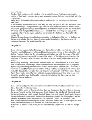 Lord of Spirits
9 and see their punishment daily, and yet believe not in His name. And in proportion as the
burning of their bodies becomes severe, a corresponding change shall take place in their spirit for
ever and ever;
10 for before the Lord of Spirits none shall utter an idle word. For the judgement shall come
upon them,
11 because they believe in the lust of their body and deny the Spirit of the Lord. And those same
waters will undergo a change in those days; for when those angels are punished in these waters,
these water-springs shall change their temperature, and when the angels ascend, this water of the
12 springs shall change and become cold. And I heard Michael answering and saying: This
judgement wherewith the angels are judged is a testimony for the kings and the mighty who
possess the
13 earth. Because these waters of judgement minister to the healing of the body of the kings and
the lust of their body; therefore they will not see and will not believe that those waters will
change and become a fire which burns for ever.

Chapter 68

1 And after that my grandfather Enoch gave me the teaching of all the secrets in the book in the
Parables which had been given to him, and he put them together for me in the words of the book
2 of the Parables. And on that day Michael answered Raphael and said: The power of the spirit
transports and makes me to tremble because of the severity of the judgement of the secrets, the
judgement of the angels: who can endure the severe judgement which has been executed, and
before
3 which they melt away ? And Michael answered again, and said to Raphael: Who is he whose
heart is not softened concerning it, and whose reins are not troubled by this word of judgement
4 (that) has gone forth upon them because of those who have thus led them out ? And it came to
pass when he stood before the Lord of Spirits, Michael said thus to Raphael: I will not take their
part under the eye of the Lord; for the Lord of Spirits has been angry with them because they do
5 as if they were the Lord. Therefore all that is hidden shall come upon them for ever and ever;
for neither angel nor man shall have his portion (in it), but alone they have received their
judgement for ever and ever.

Chapter 69

1 And after this judgement they shall terrify and make them to tremble because they have shown
this to those who dwell on the earth.
2 And behold the names of those angels [and these are their names: the first of them is Samjaza,
the second Artaqifa, and the third Armen, the fourth Kokabel, the fifth Turael, the sixth Rumjal,
the seventh Danjal, the eighth Neqael, the ninth Baraqel, the tenth Azazel, the eleventh Armaros,
the twelfth Batarjal, the thirteenth Busasejal, the fourteenth Hananel, the fifteenth Turel, and the
sixteenth Simapesiel, the seventeenth Jetrel, the eighteenth Tumael, the nineteenth Turel,
3 the twentieth Rumael, the twenty-first Azazel. And these are the chiefs of their angels and their
names, and their chief ones over hundreds and over fifties and over tens.
4 The name of the first Jeqon: that is, the one who led astray [all] the sons of God, and brought
them
 