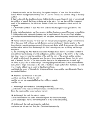 5 down to the earth, and led them astray through the daughters of men. And the second was
named Asbeel: he imparted to the holy sons of God evil counsel, and led them astray so that they
defiled
6 their bodies with the daughters of men. And the third was named Gadreel: he it is who showed
the children of men all the blows of death, and he led astray Eve, and showed [the weapons of
death to the sons of men] the shield and the coat of mail, and the sword for battle, and all the
weapons
7 of death to the children of men. And from his hand they have proceeded against those who
dwell
8 on the earth from that day and for evermore. And the fourth was named Penemue: he taught the
9 children of men the bitter and the sweet, and he taught them all the secrets of their wisdom.
And he instructed mankind in writing with ink and paper, and thereby many sinned from eternity
to
10 eternity and until this day. For men were not created for such a purpose, to give confirmation
11 to their good faith with pen and ink. For men were created exactly like the angels, to the
intent that they should continue pure and righteous, and death, which destroys everything, could
not have taken hold of them, but through this their knowledge they are perishing, and through
this power
12 it is consuming me. And the fifth was named Kasdeja: this is he who showed the children of
men all the wicked smitings of spirits and demons, and the smitings of the embryo in the womb,
that it may pass away, and [the smitings of the soul] the bites of the serpent, and the smitings
13 which befall through the noontide heat, the son of the serpent named Tabaet. And this is the
task of Kasbeel, the chief of the oath which he showed to the holy ones when he dwelt high
14 above in glory, and its name is Biqa. This (angel) requested Michael to show him the hidden
name, that he might enunciate it in the oath, so that those might quake before that name and oath
who revealed all that was in secret to the children of men.
And this is the power of this oath, for it is powerful and strong, and he placed this oath Akae in
the hand of Michael.

16 And these are the secrets of this oath . . .
And they are strong through his oath:
And the heaven was suspended before the world was created,
And for ever.

17 And through it the earth was founded upon the water,
And from the secret recesses of the mountains come beautiful waters,
From the creation of the world and unto eternity.

18 And through that oath the sea was created,
And as its foundation He set for it the sand against the time of (its) anger,
And it dare not pass beyond it from the creation of the world unto eternity.

19 And through that oath are the depths made fast,
And abide and stir not from their place from eternity to eternity.
 