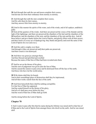 20 And through that oath the sun and moon complete their course,
And deviate not from their ordinance from eternity to eternity.

21 And through that oath the stars complete their course,
And He calls them by their names,
And they answer Him from eternity to eternity.

22 [And in like manner the spirits of the water, and of the winds, and of all zephyrs, and(their)
paths
23 from all the quarters of the winds. And there are preserved the voices of the thunder and the
light of the lightnings: and there are preserved the chambers of the hail and the chambers of the
24 hoarfrost, and the chambers of the mist, and the chambers of the rain and the dew. And all
these believe and give thanks before the Lord of Spirits, and glorify (Him) with all their power,
and their food is in every act of thanksgiving: they thank and glorify and extol the name of the
Lord of Spirits for ever and ever.]

25 And this oath is mighty over them
And through it [they are preserved and] their paths are preserved,
And their course is not destroyed.

26 And there was great joy amongst them,
And they blessed and glorified and extolled
Because the name of that Son of Man had been revealed unto them.

27 And he sat on the throne of his glory,
And the sum of judgement was given unto the Son of Man,
And he caused the sinners to pass away and be destroyed from off the face of the earth,
And those who have led the world astray.

28 With chains shall they be bound,
And in their assemblage-place of destruction shall they be imprisoned,
And all their works vanish from the face of the earth.

29 And from henceforth there shall be nothing corruptible;
For that Son of Man has appeared,
And has seated himself on the throne of his glory,
And all evil shall pass away before his face,
And the word of that Son of Man shall go forth

And be strong before the Lord of Spirits.

Chapter 70

1 And it came to pass after this that his name during his lifetime was raised aloft to that Son of
2 Man and to the Lord of Spirits from amongst those who dwell on the earth. And he was raised
aloft
 