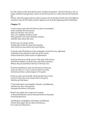 3 on the chariots of the spirit and his name vanished among them. And from that day I was no
longer numbered amongst them: and he set me between the two winds, between the North and
the
4 West, where the angels took the cords to measure for me the place for the elect and righteous.
And there I saw the first fathers and the righteous who from the beginning dwell in that place.

Chapter 71

1 And it came to pass after this that my spirit was translated
And it ascended into the heavens:
And I saw the holy sons of God.
They were stepping on flames of fire:
Their garments were white [and their raiment] ,
And their faces shone like snow.

2 And I saw two streams of fire,
And the light of that fire shone like hyacinth,
And I fell on my face before the Lord of Spirits.

3 And the angel Michael[one of the archangels] seized me by my right hand,
And lifted me up and led me forth into all the secrets,
And he showed me all the secrets of righteousness.

4 And he showed me all the secrets of the ends of the heaven,
And all the chambers of all the stars, and all the luminaries,
Whence they proceed before the face of the holy ones.

5 And he translated my spirit into the heaven of heavens,
And I saw there as it were a structure built of crystals,
And between those crystals tongues of living fire.

6 And my spirit saw the girdle which girt that house of fire,
And on its four sides were streams full of living fire,
And they girt that house.

7 And round about were Seraphin, Cherubic, and Ophannin:
And these are they who sleep not
And guard the throne of His glory.

8 And I saw angels who could not be counted,
A thousand thousands, and ten thousand times ten thousand,
Encircling that house.

And Michael, and Raphael, and Gabriel, and Phanuel,
And the holy angels who are above the heavens,
Go in and out of that house.
 