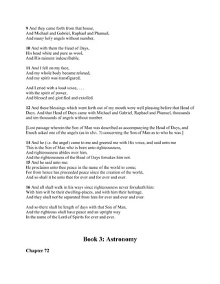9 And they came forth from that house,
And Michael and Gabriel, Raphael and Phanuel,
And many holy angels without number.

10 And with them the Head of Days,
His head white and pure as wool,
And His raiment indescribable.

11 And I fell on my face,
And my whole body became relaxed,
And my spirit was transfigured;

And I cried with a loud voice, . . .
with the spirit of power,
And blessed and glorified and extolled.

12 And these blessings which went forth out of my mouth were well pleasing before that Head of
Days. And that Head of Days came with Michael and Gabriel, Raphael and Phanuel, thousands
and ten thousands of angels without number.

[Lost passage wherein the Son of Man was described as accompanying the Head of Days, and
Enoch asked one of the angels (as in xlvi. 3) concerning the Son of Man as to who he was.]

14 And he (i.e. the angel) came to me and greeted me with His voice, and said unto me
This is the Son of Man who is born unto righteousness,
And righteousness abides over him,
And the righteousness of the Head of Days forsakes him not.
15 And he said unto me:
He proclaims unto thee peace in the name of the world to come;
For from hence has proceeded peace since the creation of the world,
And so shall it be unto thee for ever and for ever and ever.

16 And all shall walk in his ways since righteousness never forsaketh him:
With him will be their dwelling-places, and with him their heritage,
And they shall not be separated from him for ever and ever and ever.

And so there shall be length of days with that Son of Man,
And the righteous shall have peace and an upright way
In the name of the Lord of Spirits for ever and ever.




                                Book 3: Astronomy
Chapter 72
 