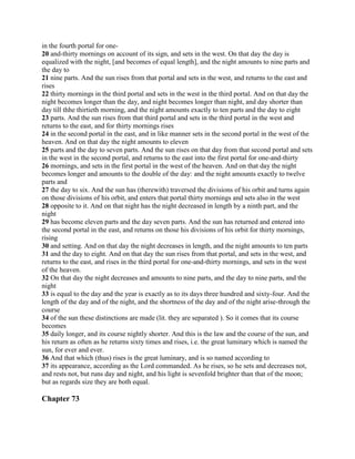 in the fourth portal for one-
20 and-thirty mornings on account of its sign, and sets in the west. On that day the day is
equalized with the night, [and becomes of equal length], and the night amounts to nine parts and
the day to
21 nine parts. And the sun rises from that portal and sets in the west, and returns to the east and
rises
22 thirty mornings in the third portal and sets in the west in the third portal. And on that day the
night becomes longer than the day, and night becomes longer than night, and day shorter than
day till thhe thirtieth morning, and the night amounts exactly to ten parts and the day to eight
23 parts. And the sun rises from that third portal and sets in the third portal in the west and
returns to the east, and for thirty mornings rises
24 in the second portal in the east, and in like manner sets in the second portal in the west of the
heaven. And on that day the night amounts to eleven
25 parts and the day to seven parts. And the sun rises on that day from that second portal and sets
in the west in the second portal, and returns to the east into the first portal for one-and-thirty
26 mornings, and sets in the first portal in the west of the heaven. And on that day the night
becomes longer and amounts to the double of the day: and the night amounts exactly to twelve
parts and
27 the day to six. And the sun has (therewith) traversed the divisions of his orbit and turns again
on those divisions of his orbit, and enters that portal thirty mornings and sets also in the west
28 opposite to it. And on that night has the night decreased in length by a ninth part, and the
night
29 has become eleven parts and the day seven parts. And the sun has returned and entered into
the second portal in the east, and returns on those his divisions of his orbit for thirty mornings,
rising
30 and setting. And on that day the night decreases in length, and the night amounts to ten parts
31 and the day to eight. And on that day the sun rises from that portal, and sets in the west, and
returns to the east, and rises in the third portal for one-and-thirty mornings, and sets in the west
of the heaven.
32 On that day the night decreases and amounts to nine parts, and the day to nine parts, and the
night
33 is equal to the day and the year is exactly as to its days three hundred and sixty-four. And the
length of the day and of the night, and the shortness of the day and of the night arise-through the
course
34 of the sun these distinctions are made (lit. they are separated ). So it comes that its course
becomes
35 daily longer, and its course nightly shorter. And this is the law and the course of the sun, and
his return as often as he returns sixty times and rises, i.e. the great luminary which is named the
sun, for ever and ever.
36 And that which (thus) rises is the great luminary, and is so named according to
37 its appearance, according as the Lord commanded. As he rises, so he sets and decreases not,
and rests not, but runs day and night, and his light is sevenfold brighter than that of the moon;
but as regards size they are both equal.

Chapter 73
 
