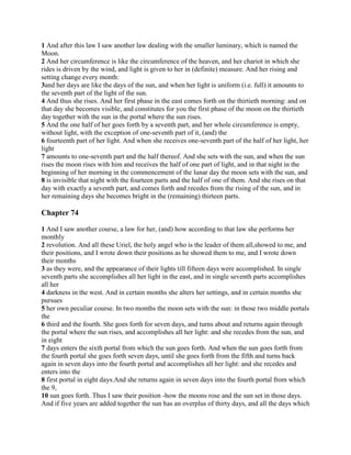 1 And after this law I saw another law dealing with the smaller luminary, which is named the
Moon.
2 And her circumference is like the circumference of the heaven, and her chariot in which she
rides is driven by the wind, and light is given to her in (definite) measure. And her rising and
setting change every month:
3and her days are like the days of the sun, and when her light is uniform (i.e. full) it amounts to
the seventh part of the light of the sun.
4 And thus she rises. And her first phase in the east comes forth on the thirtieth morning: and on
that day she becomes visible, and constitutes for you the first phase of the moon on the thirtieth
day together with the sun in the portal where the sun rises.
5 And the one half of her goes forth by a seventh part, and her whole circumference is empty,
without light, with the exception of one-seventh part of it, (and) the
6 fourteenth part of her light. And when she receives one-seventh part of the half of her light, her
light
7 amounts to one-seventh part and the half thereof. And she sets with the sun, and when the sun
rises the moon rises with him and receives the half of one part of light, and in that night in the
beginning of her morning in the commencement of the lunar day the moon sets with the sun, and
8 is invisible that night with the fourteen parts and the half of one of them. And she rises on that
day with exactly a seventh part, and comes forth and recedes from the rising of the sun, and in
her remaining days she becomes bright in the (remaining) thirteen parts.

Chapter 74

1 And I saw another course, a law for her, (and) how according to that law she performs her
monthly
2 revolution. And all these Uriel, the holy angel who is the leader of them all,showed to me, and
their positions, and I wrote down their positions as he showed them to me, and I wrote down
their months
3 as they were, and the appearance of their lights till fifteen days were accomplished. In single
seventh parts she accomplishes all her light in the east, and in single seventh parts accomplishes
all her
4 darkness in the west. And in certain months she alters her settings, and in certain months she
pursues
5 her own peculiar course. In two months the moon sets with the sun: in those two middle portals
the
6 third and the fourth. She goes forth for seven days, and turns about and returns again through
the portal where the sun rises, and accomplishes all her light: and she recedes from the sun, and
in eight
7 days enters the sixth portal from which the sun goes forth. And when the sun goes forth from
the fourth portal she goes forth seven days, until she goes forth from the fifth and turns back
again in seven days into the fourth portal and accomplishes all her light: and she recedes and
enters into the
8 first portal in eight days.And she returns again in seven days into the fourth portal from which
the 9,
10 sun goes forth. Thus I saw their position -how the moons rose and the sun set in those days.
And if five years are added together the sun has an overplus of thirty days, and all the days which
 