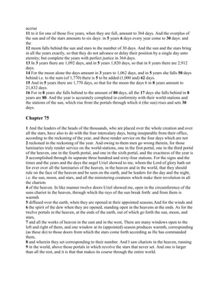 accrue
11 to it for one of those five years, when they are full, amount to 364 days. And the overplus of
the sun and of the stars amounts to six days: in 5 years 6 days every year come to 30 days: and
the
12 moon falls behind the sun and stars to the number of 30 days. And the sun and the stars bring
in all the years exactly, so that they do not advance or delay their position by a single day unto
eternity; but complete the years with perfect justice in 364 days.
13 In 3 years there are 1,092 days, and in 5 years 1,820 days, so that in 8 years there are 2,912
days.
14 For the moon alone the days amount in 3 years to 1,062 days, and in 5 years she falls 50 days
behind:i.e. to the sum (of 1,770) there is 5 to be added (1,000 and) 62 days.
15 And in 5 years there are 1,770 days, so that for the moon the days 6 in 8 years amount to
21,832 days.
16 For in 8 years she falls behind to the amount of 80 days, all the 17 days she falls behind in 8
years are 80. And the year is accurately completed in conformity with their world-stations and
the stations of the sun, which rise from the portals through which it (the sun) rises and sets 30
days.

Chapter 75

1 And the leaders of the heads of the thousands, who are placed over the whole creation and over
all the stars, have also to do with the four intercalary days, being inseparable from their office,
according to the reckoning of the year, and these render service on the four days which are not
2 reckoned in the reckoning of the year. And owing to them men go wrong therein, for those
luminaries truly render service on the world-stations, one in the first portal, one in the third portal
of the heaven, one in the fourth portal, and one in the sixth portal, and the exactness of the year is
3 accomplished through its separate three hundred and sixty-four stations. For the signs and the
times and the years and the days the angel Uriel showed to me, whom the Lord of glory hath set
for ever over all the luminaries of the heaven, in the heaven and in the world, that they should
rule on the face of the heaven and be seen on the earth, and be leaders for the day and the night,
i.e. the sun, moon, and stars, and all the ministering creatures which make their revolution in all
the chariots
4 of the heaven. In like manner twelve doors Uriel showed me, open in the circumference of the
suns chariot in the heaven, through which the rays of the sun break forth: and from them is
warmth
5 diffused over the earth, when they are opened at their appointed seasons.And for the winds and
6 the spirit of the dew when they are opened, standing open in the heavens at the ends. As for the
twelve portals in the heaven, at the ends of the earth, out of which go forth the sun, moon, and
stars,
7 and all the works of heaven in the east and in the west, There are many windows open to the
left and right of them, and one window at its (appointed) season produces warmth, corresponding
(as these do) to those doors from which the stars come forth according as He has commanded
them,
8 and wherein they set corresponding to their number. And I saw chariots in the heaven, running
9 in the world, above those portals in which revolve the stars that never set. And one is larger
than all the rest, and it is that that makes its course through the entire world.
 
