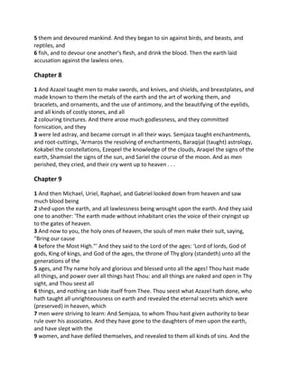 5 them and devoured mankind. And they began to sin against birds, and beasts, and
reptiles, and
6 fish, and to devour one another's flesh, and drink the blood. Then the earth laid
accusation against the lawless ones.

Chapter 8

1 And Azazel taught men to make swords, and knives, and shields, and breastplates, and
made known to them the metals of the earth and the art of working them, and
bracelets, and ornaments, and the use of antimony, and the beautifying of the eyelids,
and all kinds of costly stones, and all
2 colouring tinctures. And there arose much godlessness, and they committed
fornication, and they
3 were led astray, and became corrupt in all their ways. Semjaza taught enchantments,
and root-cuttings, 'Armaros the resolving of enchantments, Baraqijal (taught) astrology,
Kokabel the constellations, Ezeqeel the knowledge of the clouds, Araqiel the signs of the
earth, Shamsiel the signs of the sun, and Sariel the course of the moon. And as men
perished, they cried, and their cry went up to heaven . . .

Chapter 9

1 And then Michael, Uriel, Raphael, and Gabriel looked down from heaven and saw
much blood being
2 shed upon the earth, and all lawlessness being wrought upon the earth. And they said
one to another: 'The earth made without inhabitant cries the voice of their cryingst up
to the gates of heaven.
3 And now to you, the holy ones of heaven, the souls of men make their suit, saying,
"Bring our cause
4 before the Most High."' And they said to the Lord of the ages: 'Lord of lords, God of
gods, King of kings, and God of the ages, the throne of Thy glory (standeth) unto all the
generations of the
5 ages, and Thy name holy and glorious and blessed unto all the ages! Thou hast made
all things, and power over all things hast Thou: and all things are naked and open in Thy
sight, and Thou seest all
6 things, and nothing can hide itself from Thee. Thou seest what Azazel hath done, who
hath taught all unrighteousness on earth and revealed the eternal secrets which were
(preserved) in heaven, which
7 men were striving to learn: And Semjaza, to whom Thou hast given authority to bear
rule over his associates. And they have gone to the daughters of men upon the earth,
and have slept with the
9 women, and have defiled themselves, and revealed to them all kinds of sins. And the
 