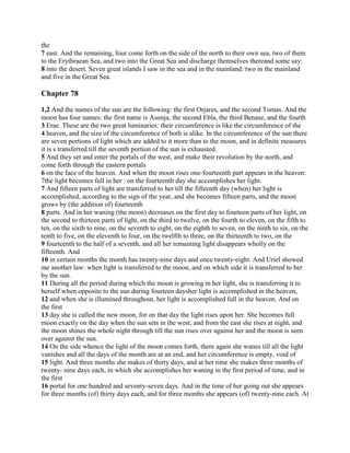the
7 east. And the remaining, four come forth on the side of the north to their own sea, two of them
to the Erythraean Sea, and two into the Great Sea and discharge themselves thereand some say:
8 into the desert. Seven great islands I saw in the sea and in the mainland: two in the mainland
and five in the Great Sea.

Chapter 78

1,2 And the names of the sun are the following: the first Orjares, and the second Tomas. And the
moon has four names: the first name is Asonja, the second Ebla, the third Benase, and the fourth
3 Erae. These are the two great luminaries: their circumference is like the circumference of the
4 heaven, and the size of the circumference of both is alike. In the circumference of the sun there
are seven portions of light which are added to it more than to the moon, and in definite measures
it is s transferred till the seventh portion of the sun is exhausted.
5 And they set and enter the portals of the west, and make their revolution by the north, and
come forth through the eastern portals
6 on the face of the heaven. And when the moon rises one-fourteenth part appears in the heaven:
7the light becomes full in her : on the fourteenth day she accomplishes her light.
7 And fifteen parts of light are transferred to her till the fifteenth day (when) her light is
accomplished, according to the sign of the year, and she becomes fifteen parts, and the moon
grows by (the addition of) fourteenth
8 parts. And in her waning (the moon) decreases on the first day to fourteen parts of her light, on
the second to thirteen parts of light, on the third to twelve, on the fourth to eleven, on the fifth to
ten, on the sixth to nine, on the seventh to eight, on the eighth to seven, on the ninth to six, on the
tenth to five, on the eleventh to four, on the twelfth to three, on the thirteenth to two, on the
9 fourteenth to the half of a seventh, and all her remaining light disappears wholly on the
fifteenth. And
10 in certain months the month has twenty-nine days and once twenty-eight. And Uriel showed
me another law: when light is transferred to the moon, and on which side it is transferred to her
by the sun.
11 During all the period during which the moon is growing in her light, she is transferring it to
herself when opposite to the sun during fourteen daysher light is accomplished in the heaven,
12 and when she is illumined throughout, her light is accomplished full in the heaven. And on
the first
13 day she is called the new moon, for on that day the light rises upon her. She becomes full
moon exactly on the day when the sun sets in the west, and from the east she rises at night, and
the moon shines the whole night through till the sun rises over against her and the moon is seen
over against the sun.
14 On the side whence the light of the moon comes forth, there again she wanes till all the light
vanishes and all the days of the month are at an end, and her circumference is empty, void of
15 light. And three months she makes of thirty days, and at her time she makes three months of
twenty- nine days each, in which she accomplishes her waning in the first period of time, and in
the first
16 portal for one hundred and seventy-seven days. And in the time of her going out she appears
for three months (of) thirty days each, and for three months she appears (of) twenty-nine each. At
 