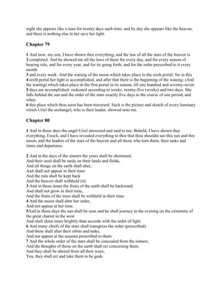 night she appears like a man for twenty days each time, and by day she appears like the heaven,
and there is nothing else in her save her light.

Chapter 79

1 And now, my son, I have shown thee everything, and the law of all the stars of the heaven is
2 completed. And he showed me all the laws of these for every day, and for every season of
bearing rule, and for every year, and for its going forth, and for the order prescribed to it every
month
3 and every week: And the waning of the moon which takes place in the sixth portal: for in this
4 sixth portal her light is accomplished, and after that there is the beginning of the waning: (And
the waning) which takes place in the first portal in its season, till one hundred and seventy-seven
5 days are accomplished: reckoned according to weeks, twenty-five (weeks) and two days. She
falls behind the sun and the order of the stars exactly five days in the course of one period, and
when
6 this place which thou seest has been traversed. Such is the picture and sketch of every luminary
which Uriel the archangel, who is their leader, showed unto me.

Chapter 80

1 And in those days the angel Uriel answered and said to me: Behold, I have shown thee
everything, Enoch, and I have revealed everything to thee that thou shouldst see this sun and this
moon, and the leaders of the stars of the heaven and all those who turn them, their tasks and
times and departures.

2 And in the days of the sinners the years shall be shortened,
And their seed shall be tardy on their lands and fields,
And all things on the earth shall alter,
And shall not appear in their time:
And the rain shall be kept back
And the heaven shall withhold (it).
3 And in those times the fruits of the earth shall be backward,
And shall not grow in their time,
And the fruits of the trees shall be withheld in their time.
4 And the moon shall alter her order,
And not appear at her time.
5And in those days the sun shall be seen and he shall journey in the evening on the extremity of
the great chariot in the west
And shall shine more brightly than accords with the order of light.
6 And many chiefs of the stars shall transgress the order (prescribed).
And these shall alter their orbits and tasks,
And not appear at the seasons prescribed to them.
7 And the whole order of the stars shall be concealed from the sinners,
And the thoughts of those on the earth shall err concerning them,
And they shall be altered from all their ways,
Yea, they shall err and take them to be gods.
 