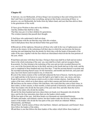 Chapter 82

1 And now, my son Methuselah, all these things I am recounting to thee and writing down for
thee! and I have revealed to thee everything, and given thee books concerning all these: so
preserve, my son Methuselah, the books from thy fathers hand, and (see) that thou deliver them
to the generations of the world.

2 I have given Wisdom to thee and to thy children,
And thy children that shall be to thee,
That they may give it to their children for generations,
This wisdom (namely) that passeth their thought.

3 And those who understand it shall not sleep,
But shall listen with the ear that they may learn this wisdom,
And it shall please those that eat thereof better than good food.

4 Blessed are all the righteous, blessed are all those who walk In the way of righteousness and
sin not as the sinners, in the reckoning of all their days in which the sun traverses the heaven,
entering into and departing from the portals for thirty days with the heads of thousands of the
order of the stars, together with the four which are intercalated which divide the four portions of
the year, which

5 lead them and enter with them four days. Owing to them men shall be at fault and not reckon
them in the whole reckoning of the year: yea, men shall be at fault, and not recognize them
6 accurately. For they belong to the reckoning of the year and are truly recorded (thereon) for
ever, one in the first portal and one in the third, and one in the fourth and one in the sixth, and the
year is completed in three hundred and sixty-four days. 7 And the account thereof is accurate and
the recorded reckoning thereof exact; for the luminaries, and months and festivals, and years and
days, has Uriel shown and revealed to me, to whom the
8 Lord of the whole creation of the world hath subjected the host of heaven. And he has power
over night and day in the heaven to cause the light to give light to men -sun, moon, and stars,
9 and all the powers of the heaven which revolve in their circular chariots. And these are the
orders of the stars, which set in their places, and in their seasons and festivals and months.
10 And these are the names of those who lead them, who watch that they enter at their times, in
their orders, in their seasons, in their months, in their periods of dominion, and in their positions.
Their four leaders who divide the four parts of the year enter first; and after them the twelve
leaders of the orders who divide the months;
11 and for the three hundred and sixty (days) there are heads over thousands who divide the
days; and for the four intercalary days there are the leaders which sunder
12 the four parts of the year. And these heads over thousands are intercalated between
13 leader and leader, each behind a station, but their leaders make the division. And these are the
names of the leaders who divide the four parts of the year which are ordained: Milkiel,
Helemmelek, and Melejal,
14 and Narel. And the names of those who lead them: Adnarel, and Ijasusael, and Elomeel- these
three follow the leaders of the orders,
15 and there is one that follows the three leaders of the orders which follow those leaders of
 