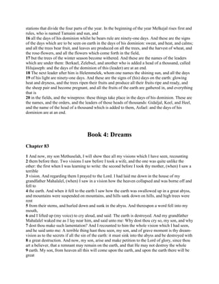 stations that divide the four parts of the year. In the beginning of the year Melkejal rises first and
rules, who is named Tamaini and sun, and
16 all the days of his dominion whilst he bears rule are ninety-one days. And these are the signs
of the days which are to be seen on earth in the days of his dominion: sweat, and heat, and calms;
and all the trees bear fruit, and leaves are produced on all the trees, and the harvest of wheat, and
the rose-flowers, and all the flowers which come forth in the field,
17 but the trees of the winter season become withered. And these are the names of the leaders
which are under them: Berkael, Zelebsel, and another who is added a head of a thousand, called
Hilujaseph: and the days of the dominion of this (leader) are at an end.
18 The next leader after him is Helemmelek, whom one names the shining sun, and all the days
19 of his light are ninety-one days. And these are the signs of (his) days on the earth: glowing
heat and dryness, and the trees ripen their fruits and produce all their fruits ripe and ready, and
the sheep pair and become pregnant, and all the fruits of the earth are gathered in, and everything
that is
20 in the fields, and the winepress: these things take place in the days of his dominion. These are
the names, and the orders, and the leaders of those heads of thousands: Gidaljal, Keel, and Heel,
and the name of the head of a thousand which is added to them, Asfael: and the days of his
dominion are at an end.




                                     Book 4: Dreams
Chapter 83

1 And now, my son Methuselah, I will show thee all my visions which I have seen, recounting
2 them before thee. Two visions I saw before I took a wife, and the one was quite unlike the
other: the first when I was learning to write: the second before I took thy mother, (when) I saw a
terrible
3 vision. And regarding them I prayed to the Lord. I had laid me down in the house of my
grandfather Mahalalel, (when) I saw in a vision how the heaven collapsed and was borne off and
fell to
4 the earth. And when it fell to the earth I saw how the earth was swallowed up in a great abyss,
and mountains were suspended on mountains, and hills sank down on hills, and high trees were
rent
5 from their stems, and hurled down and sunk in the abyss. And thereupon a word fell into my
mouth,
6 and I lifted up (my voice) to cry aloud, and said: The earth is destroyed. And my grandfather
Mahalalel waked me as I lay near him, and said unto me: Why dost thou cry so, my son, and why
7 dost thou make such lamentation? And I recounted to him the whole vision which I had seen,
and he said unto me: A terrible thing hast thou seen, my son, and of grave moment is thy dream-
vision as to the secrets if all the sin of the earth: it must sink into the abyss and be destroyed with
8 a great destruction. And now, my son, arise and make petition to the Lord of glory, since thou
art a believer, that a remnant may remain on the earth, and that He may not destroy the whole
9 earth. My son, from heaven all this will come upon the earth, and upon the earth there will be
great
 