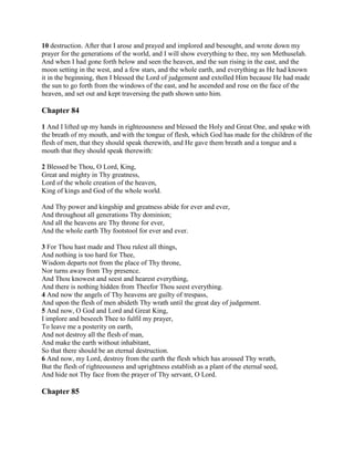 10 destruction. After that I arose and prayed and implored and besought, and wrote down my
prayer for the generations of the world, and I will show everything to thee, my son Methuselah.
And when I had gone forth below and seen the heaven, and the sun rising in the east, and the
moon setting in the west, and a few stars, and the whole earth, and everything as He had known
it in the beginning, then I blessed the Lord of judgement and extolled Him because He had made
the sun to go forth from the windows of the east, and he ascended and rose on the face of the
heaven, and set out and kept traversing the path shown unto him.

Chapter 84

1 And I lifted up my hands in righteousness and blessed the Holy and Great One, and spake with
the breath of my mouth, and with the tongue of flesh, which God has made for the children of the
flesh of men, that they should speak therewith, and He gave them breath and a tongue and a
mouth that they should speak therewith:

2 Blessed be Thou, O Lord, King,
Great and mighty in Thy greatness,
Lord of the whole creation of the heaven,
King of kings and God of the whole world.

And Thy power and kingship and greatness abide for ever and ever,
And throughout all generations Thy dominion;
And all the heavens are Thy throne for ever,
And the whole earth Thy footstool for ever and ever.

3 For Thou hast made and Thou rulest all things,
And nothing is too hard for Thee,
Wisdom departs not from the place of Thy throne,
Nor turns away from Thy presence.
And Thou knowest and seest and hearest everything,
And there is nothing hidden from Theefor Thou seest everything.
4 And now the angels of Thy heavens are guilty of trespass,
And upon the flesh of men abideth Thy wrath until the great day of judgement.
5 And now, O God and Lord and Great King,
I implore and beseech Thee to fulfil my prayer,
To leave me a posterity on earth,
And not destroy all the flesh of man,
And make the earth without inhabitant,
So that there should be an eternal destruction.
6 And now, my Lord, destroy from the earth the flesh which has aroused Thy wrath,
But the flesh of righteousness and uprightness establish as a plant of the eternal seed,
And hide not Thy face from the prayer of Thy servant, O Lord.

Chapter 85
 