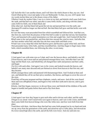 1,2 And after this I saw another dream, and I will show the whole dream to thee, my son. And
Enoch lifted up (his voice) and spake to his son Methuselah: To thee, my son, will I speak: hear
my words-incline thine ear to the dream-vision of thy father.
3 Before I took thy mother Edna, I saw in a vision on my bed, and behold a bull came forth from
the earth, and that bull was white; and after it came forth a heifer, and along with this (latter)
came forth two bulls, one of them black and
4 the other red. And that black bull gored the red one and pursued him over the earth, and
thereupon 5 I could no longer see that red bull. But that black bull grew and that heifer went with
him, and
6 I saw that many oxen proceeded from him which resembled and followed him. And that cow,
that first one, went from the presence of that first bull in order to seek that red one, but found him
7 not, and lamented with a great lamentation over him and sought him. And I looked till that first
8 bull came to her and quieted her, and from that time onward she cried no more. And after that
she bore another white bull, and after him she bore many bulls and black cows.
9 And I saw in my sleep that white bull likewise grow and become a great white bull, and from
Him proceeded many white bulls, and they resembled him. And they began to beget many white
bulls, which resembled them, one following the other, (even) many.

Chapter 86

1 And again I saw with mine eyes as I slept, and I saw the heaven above, and behold a star fell
2 from heaven, and it arose and eat and pastured amongst those oxen. And after that I saw the
large and the black oxen, and behold they all changed their stalls and pastures and their cattle,
and began
3 to live with each other. And again I saw in the vision, and looked towards the heaven, and
behold I saw many stars descend and cast themselves down from heaven to that first star, and
they became
4 bulls amongst those cattle and pastured with themamongst them. And I looked at them and
saw, and behold they all let out their privy members, like horses, and began to cover the cows of
the oxen,
5 and they all became pregnant and bare elephants, camels, and asses. And all the oxen feared
them and were affrighted at them, and began to bite with their teeth and to devour, and to gore
with their
6 horns. And they began, moreover, to devour those oxen; and behold all the children of the earth
began to tremble and quake before them and to flee from them.

Chapter 87

1 And again I saw how they began to gore each other and to devour each other, and the earth
2 began to cry aloud. And I raised mine eyes again to heaven, and I saw in the vision, and behold
there came forth from heaven beings who were like white men: and four went forth from that
place
3 and three with them. And those three that had last come forth grasped me by my hand and took
me up, away from the generations of the earth, and raised me up to a lofty place, and showed me
4 a tower raised high above the earth, and all the hills were lower. And one said unto me:
 