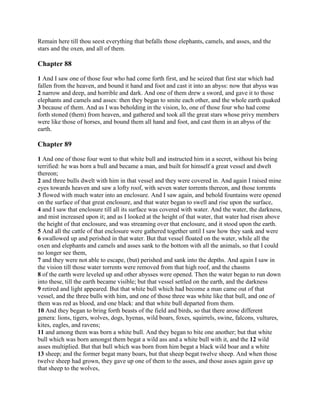 Remain here till thou seest everything that befalls those elephants, camels, and asses, and the
stars and the oxen, and all of them.

Chapter 88

1 And I saw one of those four who had come forth first, and he seized that first star which had
fallen from the heaven, and bound it hand and foot and cast it into an abyss: now that abyss was
2 narrow and deep, and horrible and dark. And one of them drew a sword, and gave it to those
elephants and camels and asses: then they began to smite each other, and the whole earth quaked
3 because of them. And as I was beholding in the vision, lo, one of those four who had come
forth stoned (them) from heaven, and gathered and took all the great stars whose privy members
were like those of horses, and bound them all hand and foot, and cast them in an abyss of the
earth.

Chapter 89

1 And one of those four went to that white bull and instructed him in a secret, without his being
terrified: he was born a bull and became a man, and built for himself a great vessel and dwelt
thereon;
2 and three bulls dwelt with him in that vessel and they were covered in. And again I raised mine
eyes towards heaven and saw a lofty roof, with seven water torrents thereon, and those torrents
3 flowed with much water into an enclosure. And I saw again, and behold fountains were opened
on the surface of that great enclosure, and that water began to swell and rise upon the surface,
4 and I saw that enclosure till all its surface was covered with water. And the water, the darkness,
and mist increased upon it; and as I looked at the height of that water, that water had risen above
the height of that enclosure, and was streaming over that enclosure, and it stood upon the earth.
5 And all the cattle of that enclosure were gathered together until I saw how they sank and were
6 swallowed up and perished in that water. But that vessel floated on the water, while all the
oxen and elephants and camels and asses sank to the bottom with all the animals, so that I could
no longer see them,
7 and they were not able to escape, (but) perished and sank into the depths. And again I saw in
the vision till those water torrents were removed from that high roof, and the chasms
8 of the earth were leveled up and other abysses were opened. Then the water began to run down
into these, till the earth became visible; but that vessel settled on the earth, and the darkness
9 retired and light appeared. But that white bull which had become a man came out of that
vessel, and the three bulls with him, and one of those three was white like that bull, and one of
them was red as blood, and one black: and that white bull departed from them.
10 And they began to bring forth beasts of the field and birds, so that there arose different
genera: lions, tigers, wolves, dogs, hyenas, wild boars, foxes, squirrels, swine, falcons, vultures,
kites, eagles, and ravens;
11 and among them was born a white bull. And they began to bite one another; but that white
bull which was born amongst them begat a wild ass and a white bull with it, and the 12 wild
asses multiplied. But that bull which was born from him begat a black wild boar and a white
13 sheep; and the former begat many boars, but that sheep begat twelve sheep. And when those
twelve sheep had grown, they gave up one of them to the asses, and those asses again gave up
that sheep to the wolves,
 