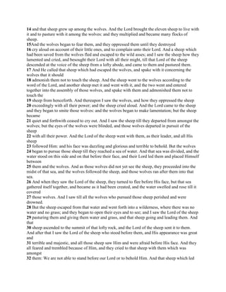 14 and that sheep grew up among the wolves. And the Lord brought the eleven sheep to live with
it and to pasture with it among the wolves: and they multiplied and became many flocks of
sheep.
15And the wolves began to fear them, and they oppressed them until they destroyed
16 cry aloud on account of their little ones, and to complain unto their Lord. And a sheep which
had been saved from the wolves fled and escaped to the wild asses; and I saw the sheep how they
lamented and cried, and besought their Lord with all their might, till that Lord of the sheep
descended at the voice of the sheep from a lofty abode, and came to them and pastured them.
17 And He called that sheep which had escaped the wolves, and spake with it concerning the
wolves that it should
18 admonish them not to touch the sheep. And the sheep went to the wolves according to the
word of the Lord, and another sheep met it and went with it, and the two went and entered
together into the assembly of those wolves, and spake with them and admonished them not to
touch the
19 sheep from henceforth. And thereupon I saw the wolves, and how they oppressed the sheep
20 exceedingly with all their power; and the sheep cried aloud. And the Lord came to the sheep
and they began to smite those wolves: and the wolves began to make lamentation; but the sheep
became
21 quiet and forthwith ceased to cry out. And I saw the sheep till they departed from amongst the
wolves; but the eyes of the wolves were blinded, and those wolves departed in pursuit of the
sheep
22 with all their power. And the Lord of the sheep went with them, as their leader, and all His
sheep
23 followed Him: and his face was dazzling and glorious and terrible to behold. But the wolves
24 began to pursue those sheep till they reached a sea of water. And that sea was divided, and the
water stood on this side and on that before their face, and their Lord led them and placed Himself
between
25 them and the wolves. And as those wolves did not yet see the sheep, they proceeded into the
midst of that sea, and the wolves followed the sheep, and those wolves ran after them into that
sea.
26 And when they saw the Lord of the sheep, they turned to flee before His face, but that sea
gathered itself together, and became as it had been created, and the water swelled and rose till it
covered
27 those wolves. And I saw till all the wolves who pursued those sheep perished and were
drowned.
28 But the sheep escaped from that water and went forth into a wilderness, where there was no
water and no grass; and they began to open their eyes and to see; and I saw the Lord of the sheep
29 pasturing them and giving them water and grass, and that sheep going and leading them. And
that
30 sheep ascended to the summit of that lofty rock, and the Lord of the sheep sent it to them.
And after that I saw the Lord of the sheep who stood before them, and His appearance was great
and
31 terrible and majestic, and all those sheep saw Him and were afraid before His face. And they
all feared and trembled because of Him, and they cried to that sheep with them which was
amongst
32 them: We are not able to stand before our Lord or to behold Him. And that sheep which led
 