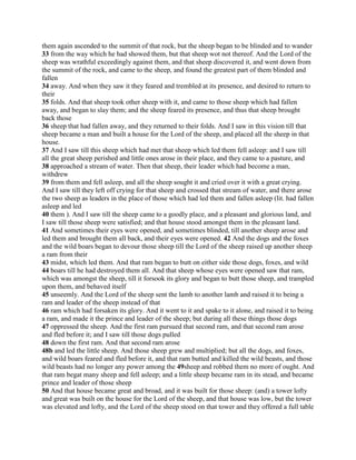 them again ascended to the summit of that rock, but the sheep began to be blinded and to wander
33 from the way which he had showed them, but that sheep wot not thereof. And the Lord of the
sheep was wrathful exceedingly against them, and that sheep discovered it, and went down from
the summit of the rock, and came to the sheep, and found the greatest part of them blinded and
fallen
34 away. And when they saw it they feared and trembled at its presence, and desired to return to
their
35 folds. And that sheep took other sheep with it, and came to those sheep which had fallen
away, and began to slay them; and the sheep feared its presence, and thus that sheep brought
back those
36 sheep that had fallen away, and they returned to their folds. And I saw in this vision till that
sheep became a man and built a house for the Lord of the sheep, and placed all the sheep in that
house.
37 And I saw till this sheep which had met that sheep which led them fell asleep: and I saw till
all the great sheep perished and little ones arose in their place, and they came to a pasture, and
38 approached a stream of water. Then that sheep, their leader which had become a man,
withdrew
39 from them and fell asleep, and all the sheep sought it and cried over it with a great crying.
And I saw till they left off crying for that sheep and crossed that stream of water, and there arose
the two sheep as leaders in the place of those which had led them and fallen asleep (lit. had fallen
asleep and led
40 them ). And I saw till the sheep came to a goodly place, and a pleasant and glorious land, and
I saw till those sheep were satisfied; and that house stood amongst them in the pleasant land.
41 And sometimes their eyes were opened, and sometimes blinded, till another sheep arose and
led them and brought them all back, and their eyes were opened. 42 And the dogs and the foxes
and the wild boars began to devour those sheep till the Lord of the sheep raised up another sheep
a ram from their
43 midst, which led them. And that ram began to butt on either side those dogs, foxes, and wild
44 boars till he had destroyed them all. And that sheep whose eyes were opened saw that ram,
which was amongst the sheep, till it forsook its glory and began to butt those sheep, and trampled
upon them, and behaved itself
45 unseemly. And the Lord of the sheep sent the lamb to another lamb and raised it to being a
ram and leader of the sheep instead of that
46 ram which had forsaken its glory. And it went to it and spake to it alone, and raised it to being
a ram, and made it the prince and leader of the sheep; but during all these things those dogs
47 oppressed the sheep. And the first ram pursued that second ram, and that second ram arose
and fled before it; and I saw till those dogs pulled
48 down the first ram. And that second ram arose
48b and led the little sheep. And those sheep grew and multiplied; but all the dogs, and foxes,
and wild boars feared and fled before it, and that ram butted and killed the wild beasts, and those
wild beasts had no longer any power among the 49sheep and robbed them no more of ought. And
that ram begat many sheep and fell asleep; and a little sheep became ram in its stead, and became
prince and leader of those sheep
50 And that house became great and broad, and it was built for those sheep: (and) a tower lofty
and great was built on the house for the Lord of the sheep, and that house was low, but the tower
was elevated and lofty, and the Lord of the sheep stood on that tower and they offered a full table
 