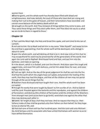women have
10 borne giants, and the whole earth has thereby been filled with blood and
unrighteousness. And now, behold, the souls of those who have died are crying and
making their suit to the gates of heaven, and their lamentations have ascended: and
cannot cease because of the lawless deeds which are
11 wrought on the earth. And Thou knowest all things before they come to pass, and
Thou seest these things and Thou dost suffer them, and Thou dost not say to us what
we are to do to them in regard to these.'

Chapter 10

1 Then said the Most High, the Holy and Great One spake, and sent Uriel to the son of
Lamech,
2 and said to him: Go to Noah and tell him in my name "Hide thyself!" and reveal to him
the end that is approaching: that the whole earth will be destroyed, and a deluge is
about to come
3 upon the whole earth, and will destroy all that is on it. And now instruct him that he
may escape 4 and his seed may be preserved for all the generations of the world. And
again the Lord said to Raphael: Bind Azazel hand and foot, and cast him into the
darkness: and make an opening
5 in the desert, which is in Dudael, and cast him therein. And place upon him rough and
jagged rocks, and cover him with darkness, and let him abide there for ever, and cover
his face that he may
6,7 not see light. And on the day of the great judgement he shall be cast into the fire.
And heal the earth which the angels have corrupted, and proclaim the healing of the
earth, that they may heal the plague, and that all the children of men may not perish
through all the secret things that the
8 Watchers have disclosed and have taught their sons. And the whole earth has been
corrupted
9 through the works that were taught by Azazel: to him ascribe all sin. And to Gabriel
said the Lord: Proceed against the bastards and the reprobates, and against the children
of fornication: and destroy [the children of fornication and] the children of the Watchers
from amongst men [and cause them to go forth]: send them one against the other that
they may destroy each other in
10 battle: for length of days shall they not have. And no request that they (i.e. their
fathers) make of thee shall be granted unto their fathers on their behalf; for they hope
to live an eternal life, and
11 that each one of them will live five hundred years. And the Lord said unto Michael:
Go, bind Semjaza and his associates who have united themselves with women so as to
have defiled themselves
 