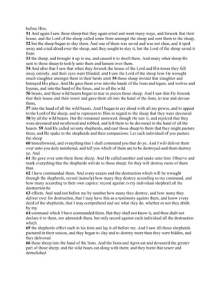 before Him.
51 And again I saw those sheep that they again erred and went many ways, and forsook that their
house, and the Lord of the sheep called some from amongst the sheep and sent them to the sheep,
52 but the sheep began to slay them. And one of them was saved and was not slain, and it sped
away and cried aloud over the sheep; and they sought to slay it, but the Lord of the sheep saved it
from
53 the sheep, and brought it up to me, and caused it to dwell there. And many other sheep He
sent to those sheep to testify unto them and lament over them.
54 And after that I saw that when they forsook the house of the Lord and His tower they fell
away entirely, and their eyes were blinded; and I saw the Lord of the sheep how He wrought
much slaughter amongst them in their herds until 55 those sheep invited that slaughter and
betrayed His place. And He gave them over into the hands of the lions and tigers, and wolves and
hyenas, and into the hand of the foxes, and to all the wild
56 beasts, and those wild beasts began to tear in pieces those sheep. And I saw that He forsook
that their house and their tower and gave them all into the hand of the lions, to tear and devour
them,
57 into the hand of all the wild beasts. And I began to cry aloud with all my power, and to appeal
to the Lord of the sheep, and to represent to Him in regard to the sheep that they were devoured
58 by all the wild beasts. But He remained unmoved, though He saw it, and rejoiced that they
were devoured and swallowed and robbed, and left them to be devoured in the hand of all the
beasts. 59 And He called seventy shepherds, and cast those sheep to them that they might pasture
them, and He spake to the shepherds and their companions: Let each individual of you pasture
the sheep
60 henceforward, and everything that I shall command you that do ye. And I will deliver them
over unto you duly numbered, and tell you which of them are to be destroyed-and them destroy
ye. And
61 He gave over unto them those sheep. And He called another and spake unto him: Observe and
mark everything that the shepherds will do to those sheep; for they will destroy more of them
than
62 I have commanded them. And every excess and the destruction which will be wrought
through the shepherds, record (namely) how many they destroy according to my command, and
how many according to their own caprice: record against every individual shepherd all the
destruction he
63 effects. And read out before me by number how many they destroy, and how many they
deliver over for destruction, that I may have this as a testimony against them, and know every
deed of the shepherds, that I may comprehend and see what they do, whether or not they abide
by my
64 command which I have commanded them. But they shall not know it, and thou shalt not
declare it to them, nor admonish them, but only record against each individual all the destruction
which
65 the shepherds effect each in his time and lay it all before me. And I saw till those shepherds
pastured in their season, and they began to slay and to destroy more than they were bidden, and
they delivered
66 those sheep into the hand of the lions. And the lions and tigers eat and devoured the greater
part of those sheep, and the wild boars eat along with them; and they burnt that tower and
demolished
 