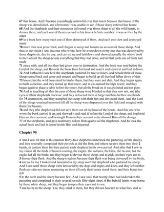 67 that house. And I became exceedingly sorrowful over that tower because that house of the
sheep was demolished, and afterwards I was unable to see if those sheep entered that house.
68 And the shepherds and their associates delivered over those sheep to all the wild beasts, to
devour them, and each one of them received in his time a definite number: it was written by the
other
69 in a book how many each one of them destroyed of them. And each one slew and destroyed
many
70 more than was prescribed; and I began to weep and lament on account of those sheep. And
thus in the vision I saw that one who wrote, how he wrote down every one that was destroyed by
those shepherds, day by day, and carried up and laid down and showed actually the whole book
to the Lord of the sheep-(even) everything that they had done, and all that each one of them had
made
71 away with, and all that they had given over to destruction. And the book was read before the
Lord of the sheep, and He took the book from his hand and read it and sealed it and laid it down.
72 And forthwith I saw how the shepherds pastured for twelve hours, and behold three of those
sheep turned back and came and entered and began to build up all that had fallen down of that
73 house; but the wild boars tried to hinder them, but they were not able. And they began again
to build as before, and they reared up that tower, and it was named the high tower; and they
began again to place a table before the tower, but all the bread on it was polluted and not pure.
74 And as touching all this the eyes of those sheep were blinded so that they saw not, and (the
eyes of) their shepherds likewise; and they delivered them in large numbers to their shepherds
for 75 destruction, and they trampled the sheep with their feet and devoured them. And the Lord
of the sheep remained unmoved till all the sheep were dispersed over the field and mingled with
them (the beasts),
76 and they (the shepherds) did not save them out of the hand of the beasts. And this one who
wrote the book carried it up, and showed it and read it before the Lord of the sheep, and implored
Him on their account, and besought Him on their account as he showed Him all the doings
77 of the shepherds, and gave testimony before Him against all the shepherds. And he took the
actual book and laid it down beside Him and departed.

Chapter 90

1 And I saw till that in this manner thirty-five shepherds undertook the pasturing (of the sheep),
and they severally completed their periods as did the first; and others receive them into their 2
hands, to pasture them for their period, each shepherd in his own period. And after that I saw in
my vision all the birds of heaven coming, the eagles, the vultures, the kites, the ravens; but the
eagles led all the birds; and they began to devour those sheep, and to pick out their eyes and to
3 devour their flesh. And the sheep cried out because their flesh was being devoured by the birds,
4 and as for me I looked and lamented in my sleep over that shepherd who pastured the sheep.
And I saw until those sheep were devoured by the dogs and eagles and kites, and they left neither
flesh nor skin nor sinew remaining on them till only their bones stood there: and their bones too
fell
5 to the earth and the sheep became few. And I saw until that twenty-three had undertaken the
pasturing and completed in their several periods fifty-eight times. 6 But behold lambs were borne
by those white sheep, and they began to open their eyes and to see,
7 and to cry to the sheep. Yea, they cried to them, but they did not hearken to what they said to
 