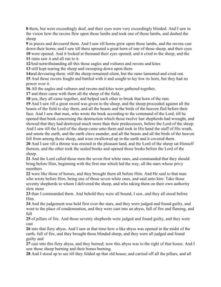 8 them, but were exceedingly deaf, and their eyes were very exceedingly blinded. And I saw in
the vision how the ravens flew upon those lambs and took one of those lambs, and dashed the
sheep
9 in pieces and devoured them. And I saw till horns grew upon those lambs, and the ravens cast
down their horns; and I saw till there sprouted a great horn of one of those sheep, and their eyes
10 were opened. And it looked at themand their eyes opened, and it cried to the sheep, and the
11 rams saw it and all ran to it.
12And notwithstanding all this those eagles and vultures and ravens and kites
13 still kept tearing the sheep and swooping down upon them
14and devouring them: still the sheep remained silent, but the rams lamented and cried out.
15 And those ravens fought and battled with it and sought to lay low its horn, but they had no
power over it.
16 All the eagles and vultures and ravens and kites were gathered together,
17 and there came with them all the sheep of the field,
18 yea, they all came together, and helped each other to break that horn of the ram.
19 And I saw till a great sword was given to the sheep, and the sheep proceeded against all the
beasts of the field to slay them, and all the beasts and the birds of the heaven fled before their
face. And I saw that man, who wrote the book according to the command of the Lord, till he
opened that book concerning the destruction which those twelve last shepherds had wrought, and
showed that they had destroyed much more than their predecessors, before the Lord of the sheep.
And I saw till the Lord of the sheep came unto them and took in His hand the staff of His wrath,
and smote the earth, and the earth clave asunder, and all the beasts and all the birds of the heaven
fell from among those sheep, and were swallowed up in the earth and it covered them.
20 And I saw till a throne was erected in the pleasant land, and the Lord of the sheep sat Himself
thereon, and the other took the sealed books and opened those books before the Lord of the
sheep.
21 And the Lord called those men the seven first white ones, and commanded that they should
bring before Him, beginning with the first star which led the way, all the stars whose privy
members
22 were like those of horses, and they brought them all before Him. And He said to that man
who wrote before Him, being one of those seven white ones, and said unto him: Take those
seventy shepherds to whom I delivered the sheep, and who taking them on their own authority
slew more
23 than I commanded them. And behold they were all bound, I saw, and they all stood before
Him.
24 And the judgement was held first over the stars, and they were judged and found guilty, and
went to the place of condemnation, and they were cast into an abyss, full of fire and flaming, and
full
25 of pillars of fire. And those seventy shepherds were judged and found guilty, and they were
cast
26 into that fiery abyss. And I saw at that time how a like abyss was opened in the midst of the
earth, full of fire, and they brought those blinded sheep, and they were all judged and found
guilty and
27 cast into this fiery abyss, and they burned; now this abyss was to the right of that house. And I
saw those sheep burning and their bones burning.
28 And I stood up to see till they folded up that old house; and carried off all the pillars, and all
 
