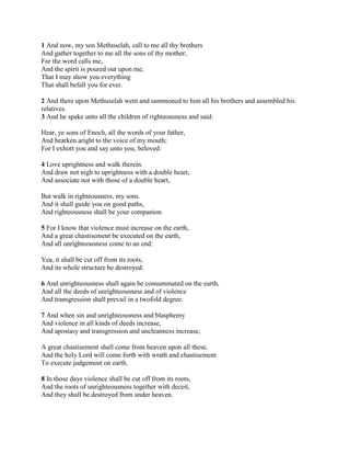 1 And now, my son Methuselah, call to me all thy brothers
And gather together to me all the sons of thy mother;
For the word calls me,
And the spirit is poured out upon me,
That I may show you everything
That shall befall you for ever.

2 And there upon Methuselah went and summoned to him all his brothers and assembled his
relatives.
3 And he spake unto all the children of righteousness and said:

Hear, ye sons of Enoch, all the words of your father,
And hearken aright to the voice of my mouth;
For I exhort you and say unto you, beloved:

4 Love uprightness and walk therein.
And draw not nigh to uprightness with a double heart,
And associate not with those of a double heart,

But walk in righteousness, my sons.
And it shall guide you on good paths,
And righteousness shall be your companion.

5 For I know that violence must increase on the earth,
And a great chastisement be executed on the earth,
And all unrighteousness come to an end:

Yea, it shall be cut off from its roots,
And its whole structure be destroyed.

6 And unrighteousness shall again be consummated on the earth,
And all the deeds of unrighteousness and of violence
And transgression shall prevail in a twofold degree.

7 And when sin and unrighteousness and blasphemy
And violence in all kinds of deeds increase,
And apostasy and transgression and uncleanness increase,

A great chastisement shall come from heaven upon all these,
And the holy Lord will come forth with wrath and chastisement
To execute judgement on earth.

8 In those days violence shall be cut off from its roots,
And the roots of unrighteousness together with deceit,
And they shall be destroyed from under heaven.
 