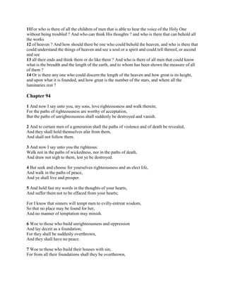 11For who is there of all the children of men that is able to hear the voice of the Holy One
without being troubled ? And who can think His thoughts ? and who is there that can behold all
the works
12 of heaven ? And how should there be one who could behold the heaven, and who is there that
could understand the things of heaven and see a soul or a spirit and could tell thereof, or ascend
and see
13 all their ends and think them or do like them ? And who is there of all men that could know
what is the breadth and the length of the earth, and to whom has been shown the measure of all
of them ?
14 Or is there any one who could discern the length of the heaven and how great is its height,
and upon what it is founded, and how great is the number of the stars, and where all the
luminaries rest ?

Chapter 94

1 And now I say unto you, my sons, love righteousness and walk therein;
For the paths of righteousness are worthy of acceptation,
But the paths of unrighteousness shall suddenly be destroyed and vanish.

2 And to certain men of a generation shall the paths of violence and of death be revealed,
And they shall hold themselves afar from them,
And shall not follow them.

3 And now I say unto you the righteous:
Walk not in the paths of wickedness, nor in the paths of death,
And draw not nigh to them, lest ye be destroyed.

4 But seek and choose for yourselves righteousness and an elect life,
And walk in the paths of peace,
And ye shall live and prosper.

5 And hold fast my words in the thoughts of your hearts,
And suffer them not to be effaced from your hearts;

For I know that sinners will tempt men to evilly-entreat wisdom,
So that no place may be found for her,
And no manner of temptation may minish.

6 Woe to those who build unrighteousness and oppression
And lay deceit as a foundation;
For they shall be suddenly overthrown,
And they shall have no peace.

7 Woe to those who build their houses with sin;
For from all their foundations shall they be overthrown,
 