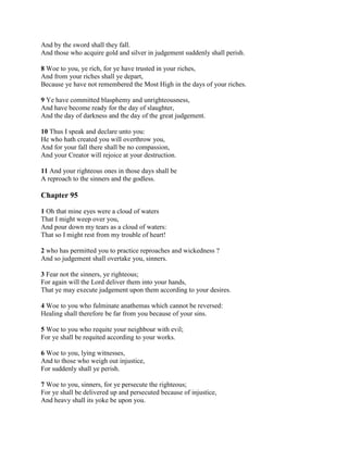 And by the sword shall they fall.
And those who acquire gold and silver in judgement suddenly shall perish.

8 Woe to you, ye rich, for ye have trusted in your riches,
And from your riches shall ye depart,
Because ye have not remembered the Most High in the days of your riches.

9 Ye have committed blasphemy and unrighteousness,
And have become ready for the day of slaughter,
And the day of darkness and the day of the great judgement.

10 Thus I speak and declare unto you:
He who hath created you will overthrow you,
And for your fall there shall be no compassion,
And your Creator will rejoice at your destruction.

11 And your righteous ones in those days shall be
A reproach to the sinners and the godless.

Chapter 95

1 Oh that mine eyes were a cloud of waters
That I might weep over you,
And pour down my tears as a cloud of waters:
That so I might rest from my trouble of heart!

2 who has permitted you to practice reproaches and wickedness ?
And so judgement shall overtake you, sinners.

3 Fear not the sinners, ye righteous;
For again will the Lord deliver them into your hands,
That ye may execute judgement upon them according to your desires.

4 Woe to you who fulminate anathemas which cannot be reversed:
Healing shall therefore be far from you because of your sins.

5 Woe to you who requite your neighbour with evil;
For ye shall be requited according to your works.

6 Woe to you, lying witnesses,
And to those who weigh out injustice,
For suddenly shall ye perish.

7 Woe to you, sinners, for ye persecute the righteous;
For ye shall be delivered up and persecuted because of injustice,
And heavy shall its yoke be upon you.
 