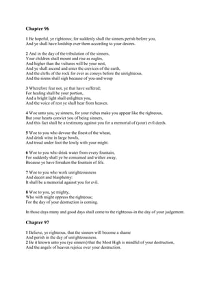 Chapter 96

1 Be hopeful, ye righteous; for suddenly shall the sinners perish before you,
And ye shall have lordship over them according to your desires.

2 And in the day of the tribulation of the sinners,
Your children shall mount and rise as eagles,
And higher than the vultures will be your nest,
And ye shall ascend and enter the crevices of the earth,
And the clefts of the rock for ever as coneys before the unrighteous,
And the sirens shall sigh because of you-and weep

3 Wherefore fear not, ye that have suffered;
For healing shall be your portion,
And a bright light shall enlighten you,
And the voice of rest ye shall hear from heaven.

4 Woe unto you, ye sinners, for your riches make you appear like the righteous,
But your hearts convict you of being sinners,
And this fact shall be a testimony against you for a memorial of (your) evil deeds.

5 Woe to you who devour the finest of the wheat,
And drink wine in large bowls,
And tread under foot the lowly with your might.

6 Woe to you who drink water from every fountain,
For suddenly shall ye be consumed and wither away,
Because ye have forsaken the fountain of life.

7 Woe to you who work unrighteousness
And deceit and blasphemy:
It shall be a memorial against you for evil.

8 Woe to you, ye mighty,
Who with might oppress the righteous;
For the day of your destruction is coming.

In those days many and good days shall come to the righteous-in the day of your judgement.

Chapter 97

1 Believe, ye righteous, that the sinners will become a shame
And perish in the day of unrighteousness.
2 Be it known unto you (ye sinners) that the Most High is mindful of your destruction,
And the angels of heaven rejoice over your destruction.
 
