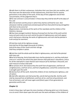12 with them in all their uncleanness. And when their sons have slain one another, and
they have seen the destruction of their beloved ones, bind them fast for seventy
generations in the valleys of the earth, till the day of their judgement and of their
consummation, till the judgement that is
13 for ever and ever is consummated. In those days they shall be led off to the abyss of
fire: and
14 to the torment and the prison in which they shall be confined for ever. And
whosoever shall be condemned and destroyed will from thenceforth be bound together
with them to the end of all
15 generations. And destroy all the spirits of the reprobate and the children of the
Watchers, because
16 they have wronged mankind. Destroy all wrong from the face of the earth and let
every evil work come to an end: and let the plant of righteousness and truth appear:
and it shall prove a blessing; the works of righteousness and truth shall be planted in
truth and joy for evermore.

17 And then shall all the righteous escape,
And shall live till they beget thousands of children,
And all the days of their youth and their old age
Shall they complete in peace.

18 And then shall the whole earth be tilled in righteousness, and shall all be planted
with trees and
19 be full of blessing. And all desirable trees shall be planted on it, and they shall plant
vines on it: and the vine which they plant thereon shall yield wine in abundance, and as
for all the seed which is sown thereon each measure (of it) shall bear a thousand, and
each measure of olives shall yield
20 ten presses of oil. And cleanse thou the earth from all oppression, and from all
unrighteousness, and from all sin, and from all godlessness: and all the uncleanness that
is wrought upon the earth
21 destroy from off the earth. And all the children of men shall become righteous, and
all nations
22 shall offer adoration and shall praise Me, and all shall worship Me. And the earth
shall be cleansed from all defilement, and from all sin, and from all punishment, and
from all torment, and I will never again send (them) upon it from generation to
generation and for ever.

Chapter 11

1 And in those days I will open the store chambers of blessing which are in the heaven,
so as to send 2 them down upon the earth over the work and labour of the children of
 