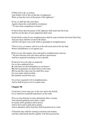 3 What will ye do, ye sinners,
And whither will ye flee on that day of judgement,
When ye hear the voice of the prayer of the righteous ?

4 Yea, ye shall fare like unto them,
Against whom this word shall be a testimony:
" Ye have been companions of sinners."

5 And in those days the prayer of the righteous shall reach unto the Lord,
And for you the days of your judgement shall come.

6 And all the words of your unrighteousness shall be read out before the Great Holy One,
And your faces shall be covered with shame,
And He will reject every work which is grounded on unrighteousness.

7 Woe to you, ye sinners, who live on the mid ocean and on the dry land,
Whose remembrance is evil against you.

8 Woe to you who acquire silver and gold in unrighteousness and say:
" We have become rich with riches and have possessions;
And have acquired everything we have desired.

9 And now let us do what we purposed:
For we have gathered silver,
9c And many are the husbandmen in our houses."
9d And our granaries are (brim) full as with water,
10 Yea and like water your lies shall flow away;
For your riches shall not abide
But speedily ascend from you;

For ye have acquired it all in unrighteousness,
And ye shall be given over to a great curse.

Chapter 98

1 And now I swear unto you, to the wise and to the foolish,
For ye shall have manifold experiences on the earth.

2 For ye men shall put on more adornments than a woman,
And coloured garments more than a virgin:
In royalty and in grandeur and in power,
And in silver and in gold and in purple,
And in splendour and in food they shall be poured out as water.

3 Therefore they shall be wanting in doctrine and wisdom,
And they shall perish thereby together with their possessions;
 