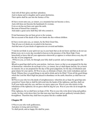 And with all their glory and their splendour,
And in shame and in slaughter and in great destitution,
Their spirits shall be cast into the furnace of fire.

4 I have sworn unto you, ye sinners, as a mountain has not become a slave,
And a hill does not become the handmaid of a woman,
Even so sin has not been sent upon the earth,
But man of himself has created it,
And under a great curse shall they fall who commit it.

5 And barrenness has not been given to the woman,
But on account of the deeds of her own hands she dies without children.

6 I have sworn unto you, ye sinners, by the Holy Great One,
That all your evil deeds are revealed in the heavens,
And that none of your deeds of oppression are covered and hidden.

7 And do not think in your spirit nor say in your heart that ye do not know and that ye do not see
8 that every sin is every day recorded in heaven in the presence of the Most High. From
henceforth ye know that all your oppression wherewith ye oppress is written down every day till
the day of your judgement
. 9 Woe to you, ye fools, for through your folly shall ye perish: and ye transgress against the
wise,
10 and so good hap shall not be your portion. And now, know ye that ye are prepared for the day
of destruction: wherefore do not hope to live, ye sinners, but ye shall depart and die; for ye know
no ransom; for ye are prepared for the day of the great judgement, for the day of tribulation and
great shame for your spirits. 11 Woe to you, ye obstinate of heart, who work wickedness and eat
blood: Whence have ye good things to eat and to drink and to be filled ? From all the good things
which the Lord the Most High has placed in abundance on the earth; therefore ye shall have no
peace.
12 Woe to you who love the deeds of unrighteousness: wherefore do ye hope for good hap unto
yourselves? know that ye shall be delivered into the hands of the righteous, and they shall cut
3 off your necks and slay you, and have no mercy upon you. Woe to you who rejoice in the
tribulation of the righteous; for no grave shall be dug for you. Woe to you who set at nought the
words of
5 the righteous; for ye shall have no hope of life. Woe to you who write down lying and godless
words; for they write down their lies that men may hear them and act godlessly towards (their)
6 neighbour. Therefore they shall have no peace but die a sudden death.

Chapter 99

1 Woe to you who work godlessness,
And glory in lying and extol them:
Ye shall perish, and no happy life shall be yours.
 