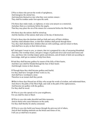 2 Woe to them who pervert the words of uprightness,
And transgress the eternal law,
And transform themselves into what they were notinto sinners :
They shall be trodden under foot upon the earth.

3 In those days make ready, ye righteous, to raise your prayers as a memorial,
And place them as a testimony before the angels,
That they may place the sin of the sinners for a memorial before the Most High.

4 In those days the nations shall be stirred up,
And the families of the nations shall arise on the day of destruction.

5 And in those days the destitute shall go forth and carry off their children,
And they shall abandon them, so that their children shall perish through them:
Yea, they shall abandon their children (that are still) sucklings, and not return to them,
And shall have no pity on their beloved ones.

6,7 And again I swear to you, ye sinners, that sin is prepared for a day of unceasing bloodshed.
And they who worship stones, and grave images of gold and silver and wood (and stone) and
clay, and those who worship impure spirits and demons, and all kinds of idols not according to
knowledge, shall get no manner of help from them.

8 And they shall become godless by reason of the folly of their hearts,
And their eyes shall be blinded through the fear of their hearts
And through visions in their dreams.

9 Through these they shall become godless and fearful;
For they shall have wrought all their work in a lie,
And shall have worshiped a stone:
Therefore in an instant shall they perish.

10 But in those days blessed are all they who accept the words of wisdom, and understand them,
And observe the paths of the Most High, and walk in the path of His righteousness,
And become not godless with the godless;
For they shall be saved.

11 Woe to you who spread evil to your neighbours;
For you shall be slain in Sheol.

12 Woe to you who make deceitful and false measures,
And (to them) who cause bitterness on the earth;
For they shall thereby be utterly consumed.

13 Woe to you who build your houses through the grievous toil of others,
And all their building materials are the bricks and stones of sin;
I tell you ye shall have no peace.
 