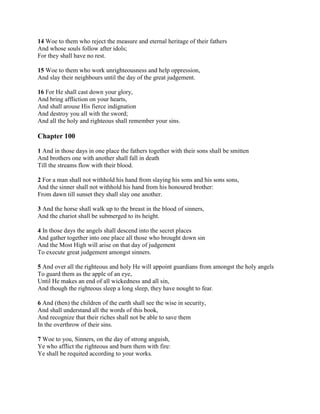 14 Woe to them who reject the measure and eternal heritage of their fathers
And whose souls follow after idols;
For they shall have no rest.

15 Woe to them who work unrighteousness and help oppression,
And slay their neighbours until the day of the great judgement.

16 For He shall cast down your glory,
And bring affliction on your hearts,
And shall arouse His fierce indignation
And destroy you all with the sword;
And all the holy and righteous shall remember your sins.

Chapter 100

1 And in those days in one place the fathers together with their sons shall be smitten
And brothers one with another shall fall in death
Till the streams flow with their blood.

2 For a man shall not withhold his hand from slaying his sons and his sons sons,
And the sinner shall not withhold his hand from his honoured brother:
From dawn till sunset they shall slay one another.

3 And the horse shall walk up to the breast in the blood of sinners,
And the chariot shall be submerged to its height.

4 In those days the angels shall descend into the secret places
And gather together into one place all those who brought down sin
And the Most High will arise on that day of judgement
To execute great judgement amongst sinners.

5 And over all the righteous and holy He will appoint guardians from amongst the holy angels
To guard them as the apple of an eye,
Until He makes an end of all wickedness and all sin,
And though the righteous sleep a long sleep, they have nought to fear.

6 And (then) the children of the earth shall see the wise in security,
And shall understand all the words of this book,
And recognize that their riches shall not be able to save them
In the overthrow of their sins.

7 Woe to you, Sinners, on the day of strong anguish,
Ye who afflict the righteous and burn them with fire:
Ye shall be requited according to your works.
 