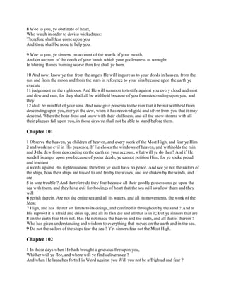 8 Woe to you, ye obstinate of heart,
Who watch in order to devise wickedness:
Therefore shall fear come upon you
And there shall be none to help you.

9 Woe to you, ye sinners, on account of the words of your mouth,
And on account of the deeds of your hands which your godlessness as wrought,
In blazing flames burning worse than fire shall ye burn.

10 And now, know ye that from the angels He will inquire as to your deeds in heaven, from the
sun and from the moon and from the stars in reference to your sins because upon the earth ye
execute
11 judgement on the righteous. And He will summon to testify against you every cloud and mist
and dew and rain; for they shall all be withheld because of you from descending upon you, and
they
12 shall be mindful of your sins. And now give presents to the rain that it be not withheld from
descending upon you, nor yet the dew, when it has received gold and silver from you that it may
descend. When the hoar-frost and snow with their chilliness, and all the snow-storms with all
their plagues fall upon you, in those days ye shall not be able to stand before them.

Chapter 101

1 Observe the heaven, ye children of heaven, and every work of the Most High, and fear ye Him
2 and work no evil in His presence. If He closes the windows of heaven, and withholds the rain
and 3 the dew from descending on the earth on your account, what will ye do then? And if He
sends His anger upon you because of yoour deeds, ye cannot petition Him; for ye spake proud
and insolent
4 words against His righteousness: therefore ye shall have no peace. And see ye not the sailors of
the ships, how their ships are tossed to and fro by the waves, and are shaken by the winds, and
are
5 in sore trouble ? And therefore do they fear because all their goodly possessions go upon the
sea with them, and they have evil forebodings of heart that the sea will swallow them and they
will
6 perish therein. Are not the entire sea and all its waters, and all its movements, the work of the
Most
7 High, and has He not set limits to its doings, and confined it throughout by the sand ? And at
His reproof it is afraid and dries up, and all its fish die and all that is in it; But ye sinners that are
8 on the earth fear Him not. Has He not made the heaven and the earth, and all that is therein ?
Who has given understanding and wisdom to everything that moves on the earth and in the sea.
9 Do not the sailors of the ships fear the sea ? Yet sinners fear not the Most High.

Chapter 102

1 In those days when He hath brought a grievous fire upon you,
Whither will ye flee, and where will ye find deliverance ?
And when He launches forth His Word against you Will you not be affrighted and fear ?
 