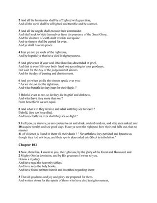 2 And all the luminaries shall be affrighted with great fear,
And all the earth shall be affrighted and tremble and be alarmed.

3 And all the angels shall execute their commandst
And shall seek to hide themselves from the presence of the Great Glory,
And the children of earth shall tremble and quake;
And ye sinners shall be cursed for ever,
And ye shall have no peace.

4 Fear ye not, ye souls of the righteous,
And be hopeful ye that have died in righteousness.

5 And grieve not if your soul into Sheol has descended in grief,
And that in your life your body fared not according to your goodness,
But wait for the day of the judgement of sinners
And for the day of cursing and chastisement.

6 And yet when ye die the sinners speak over you:
" As we die, so die the righteous,
And what benefit do they reap for their deeds ?

7 Behold, even as we, so do they die in grief and darkness,
And what have they more than we ?
From henceforth we are equal.

8 And what will they receive and what will they see for ever ?
Behold, they too have died,
And henceforth for ever shall they see no light."

9 I tell you, ye sinners, ye are content to eat and drink, and rob and sin, and strip men naked, and
10 acquire wealth and see good days. Have ye seen the righteous how their end falls out, that no
manner
11 of violence is found in them till their death ? " Nevertheless they perished and became as
though they had not been, and their spirits descended into Sheol in tribulation."

Chapter 103

1 Now, therefore, I swear to you, the righteous, by the glory of the Great and Honoured and
2 Mighty One in dominion, and by His greatness I swear to you.
I know a mystery
And have read the heavenly tablets,
And have seen the holy books,
And have found written therein and inscribed regarding them:

3 That all goodness and joy and glory are prepared for them,
And written down for the spirits of those who have died in righteousness,
 
