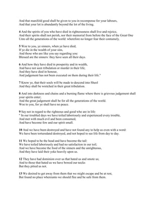 And that manifold good shall be given to you in recompense for your labours,
And that your lot is abundantly beyond the lot of the living.

4 And the spirits of you who have died in righteousness shall live and rejoice,
And their spirits shall not perish, nor their memorial from before the face of the Great One
Unto all the generations of the world: wherefore no longer fear their contumely.

5 Woe to you, ye sinners, when ye have died,
If ye die in the wealth of your sins,
And those who are like you say regarding you:
Blessed are the sinners: they have seen all their days.

6 And how they have died in prosperity and in wealth,
And have not seen tribulation or murder in their life;
And they have died in honour,
And judgement has not been executed on them during their life."

7 Know ye, that their souls will be made to descend into Sheol
And they shall be wretched in their great tribulation.

8 And into darkness and chains and a burning flame where there is grievous judgement shall
your spirits enter;
And the great judgement shall be for all the generations of the world.
Woe to you, for ye shall have no peace.

9 Say not in regard to the righteous and good who are in life:
" In our troubled days we have toiled laboriously and experienced every trouble,
And met with much evil and been consumed,
And have become few and our spirit small.

10 And we have been destroyed and have not found any to help us even with a word:
We have been torturedand destroyed, and not hoped to see life from day to day.

11 We hoped to be the head and have become the tail:
We have toiled laboriously and had no satisfaction in our toil;
And we have become the food of the sinners and the unrighteous,
And they have laid their yoke heavily upon us.

12 They have had dominion over us that hated us and smote us;
And to those that hated us we have bowed our necks
But they pitied us not.

13 We desired to get away from them that we might escape and be at rest,
But found no place whereunto we should flee and be safe from them.
 
