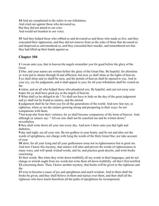 14 And are complained to the rulers in our tribulation,
And cried out against those who devoured us,
But they did not attend to our cries
And would not hearken to our voice.

15 And they helped those who robbed us and devoured us and those who made us few; and they
concealed their oppression, and they did not remove from us the yoke of those that devoured us
and dispersed us and murdered us, and they concealed their murder, and remembered not that
they had lifted up their hands against us.

Chapter 104

1 I swear unto you, that in heaven the angels remember you for good before the glory of the
Great
2 One: and your names are written before the glory of the Great One. Be hopeful; for aforetime
ye were put to shame through ill and affliction; but now ye shall shine as the lights of heaven,
3 ye shall shine and ye shalll be seen, and the portals of heaven shall be opened to you. And in
your cry, cry for judgement, and it shall appear to you; for all your tribulation shall be visited on
the
4 rulers, and on all who helped those who plundered you. Be hopeful, and cast not away your
hopes for ye shall have great joy as the angels of heaven.
5 What shall ye be obliged to do ? Ye shall not have to hide on the day of the great judgement
and ye shall not be found as sinners, and the eternal
6 judgement shall be far from you for all the generations of the world. And now fear not, ye
righteous, when ye see the sinners growing strong and prospering in their ways: be not
companions with them,
7 but keep afar from their violence; for ye shall become companions of the hosts of heaven. And,
although ye sinners say: " All our sins shall not be searched out and be written down,"
nevertheless
8 they shall write down all your sins every day. And now I show unto you that light and
darkness,
9 day and night, see all your sins. Be not godless in your hearts, and lie not and alter not the
words of uprightness, nor charge with lying the words of the Holy Great One, nor take account
of your
10 idols; for all your lying and all your godlessness issue not in righteousness but in great sin.
And now I know this mystery, that sinners will alter and pervert the words of righteousness in
many ways, and will speak wicked words, and lie, and practice great deceits, and write books
concerning
11 their words. But when they write down truthfully all my words in their languages, and do not
change or minish ought from my words but write them all down truthfully -all that I first testified
12 concerning them. Then, I know another mystery, that books will be given to the righteous and
the
13 wise to become a cause of joy and uprightness and much wisdom. And to them shall the
books be given, and they shall believe in them and rejoice over them, and then shall all the
righteous who have learnt therefrom all the paths of uprightness be recompensed.
 