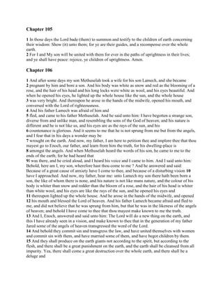 Chapter 105

1 In those days the Lord bade (them) to summon and testify to the children of earth concerning
their wisdom: Show (it) unto them; for ye are their guides, and a recompense over the whole
earth.
2 For I and My son will be united with them for ever in the paths of uprightness in their lives;
and ye shall have peace: rejoice, ye children of uprightness. Amen.

Chapter 106

1 And after some days my son Methuselah took a wife for his son Lamech, and she became
2 pregnant by him and bore a son. And his body was white as snow and red as the blooming of a
rose, and the hair of his head and his long locks were white as wool, and his eyes beautiful. And
when he opened his eyes, he lighted up the whole house like the sun, and the whole house
3 was very bright. And thereupon he arose in the hands of the midwife, opened his mouth, and
conversed with the Lord of righteousness.
4 And his father Lamech was afraid of him and
5 fled, and came to his father Methuselah. And he said unto him: I have begotten a strange son,
diverse from and unlike man, and resembling the sons of the God of heaven; and his nature is
different and he is not like us, and his eyes are as the rays of the sun, and his
6 countenance is glorious. And it seems to me that he is not sprung from me but from the angels,
and I fear that in his days a wonder may be
7 wrought on the earth. And now, my father, I am here to petition thee and implore thee that thou
mayest go to Enoch, our father, and learn from him the truth, for his dwelling-place is
8 amongst the angels. And when Methuselah heard the words of his son, he came to me to the
ends of the earth; for he had heard that
9I was there, and he cried aloud, and I heard his voice and I came to him. And I said unto him:
Behold, here am I, my son, wherefore hast thou come to me ? And he answered and said:
Because of a great cause of anxiety have I come to thee, and because of a disturbing vision 10
have I approached. And now, my father, hear me: unto Lamech my son there hath been born a
son, the like of whom there is none, and his nature is not like mans nature, and the colour of his
body is whiter than snow and redder than the bloom of a rose, and the hair of his head is whiter
than white wool, and his eyes are like the rays of the sun, and he opened his eyes and
11 thereupon lighted up the whole house. And he arose in the hands of the midwife, and opened
12 his mouth and blessed the Lord of heaven. And his father Lamech became afraid and fled to
me, and did not believe that he was sprung from him, but that he was in the likeness of the angels
of heaven; and behold I have come to thee that thou mayest make known to me the truth.
13 And I, Enoch, answered and said unto him: The Lord will do a new thing on the earth, and
this I have already seen in a vision, and make known to thee that in the generation of my father
Jared some of the angels of heaven transgressed the word of the Lord.
14 And behold they commit sin and transgress the law, and have united themselves with women
and commit sin with them, and have married some of them, and have begot children by them.
15 And they shall produce on the earth giants not according to the spirit, but according to the
flesh, and there shall be a great punishment on the earth, and the earth shall be cleansed from all
impurity. Yea, there shall come a great destruction over the whole earth, and there shall be a
deluge and
 
