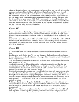 16 a great destruction for one year. And this son who has been born unto you shall be left on the
earth, and his three children shall be saved with him: when all mankind that are on the earth
17 shall diehe and his sons shall be saved. And now make known to thy son Lamech that he who
has been born is in truth his son, and call his name Noah; for he shall be left to you, and he and
his sons shall be saved from the destruction, which shall come upon the earth on account of all
the sin and all the unrighteousness, which shall be consummated on the earth in his days. And
after that there shall be still more unrighteousness than that which was first consummated on the
earth; for I know the mysteries of the holy ones; for He, the Lord, has showed me and informed
me, and I have read (them) in the heavenly tablets.

Chapter 107

1 And I saw written on them that generation upon generation shall transgress, till a generation of
righteousness arises, and transgression is destroyed and sin passes away from the earth, and all
2 manner of good comes upon it. And now, my son, go and make known to thy son Lamech that
this
3 son, which has been born, is in truth his son, and that (this) is no lie. And when Methuselah had
heard the words of his father Enoch-for he had shown to him everything in secret-he returned
and showed (them) to him and called the name of that son Noah; for he will comfort the earth
after all the destruction.

Chapter 108

1 Another book which Enoch wrote for his son Methuselah and for those who will come after
him,
2 and keep the law in the last days. Ye who have done good shall wait for those days till an end
is made of those who work evil; and an end of the might of the transgressors. And wait ye indeed
till sin has passed away,
3 for their names shall be blotted out of the book of life and out of the holy books, and their seed
shall be destroyed for ever,
4 and their spirits shall be slain, and they shall cry and make lamentation in a place that is a
chaotic wilderness, and in the fire shall they burn; for there is no earth there. And I saw there
something like an invisible cloud; for by reason of its depth I could not look over, and I saw a
flame of fire blazing brightly, and things like shining
5 mountains circling and sweeping to and fro. And I asked one of the holy angels who was with
me and said unto him: What is this shining thing? for it is not a heaven but only the flame of a
blazing 6 fire, and the voice of weeping and crying and lamentation and strong pain. And he said
unto me: This place which thou seest-here are cast the spirits of sinners and blasphemers, and of
those who work wickedness, and of those who pervert everything that the Lord hath spoken
through the mouth
7 of the prophets-(even) the things that shall be. For some of them are written and inscribed
above in the heaven, in order that the angels may read them and know that which shall befall the
sinners, and the spirits of the humble, and of those who have afflicted their bodies, and been
recompensed
8 by God; and of those who have been put to shame by wicked men: Who love God and loved
neither gold nor silver nor any of the good things which are in the world, but gave over their
 