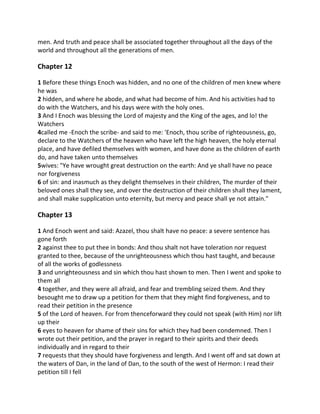 men. And truth and peace shall be associated together throughout all the days of the
world and throughout all the generations of men.

Chapter 12

1 Before these things Enoch was hidden, and no one of the children of men knew where
he was
2 hidden, and where he abode, and what had become of him. And his activities had to
do with the Watchers, and his days were with the holy ones.
3 And I Enoch was blessing the Lord of majesty and the King of the ages, and lo! the
Watchers
4called me -Enoch the scribe- and said to me: 'Enoch, thou scribe of righteousness, go,
declare to the Watchers of the heaven who have left the high heaven, the holy eternal
place, and have defiled themselves with women, and have done as the children of earth
do, and have taken unto themselves
5wives: "Ye have wrought great destruction on the earth: And ye shall have no peace
nor forgiveness
6 of sin: and inasmuch as they delight themselves in their children, The murder of their
beloved ones shall they see, and over the destruction of their children shall they lament,
and shall make supplication unto eternity, but mercy and peace shall ye not attain."

Chapter 13

1 And Enoch went and said: Azazel, thou shalt have no peace: a severe sentence has
gone forth
2 against thee to put thee in bonds: And thou shalt not have toleration nor request
granted to thee, because of the unrighteousness which thou hast taught, and because
of all the works of godlessness
3 and unrighteousness and sin which thou hast shown to men. Then I went and spoke to
them all
4 together, and they were all afraid, and fear and trembling seized them. And they
besought me to draw up a petition for them that they might find forgiveness, and to
read their petition in the presence
5 of the Lord of heaven. For from thenceforward they could not speak (with Him) nor lift
up their
6 eyes to heaven for shame of their sins for which they had been condemned. Then I
wrote out their petition, and the prayer in regard to their spirits and their deeds
individually and in regard to their
7 requests that they should have forgiveness and length. And I went off and sat down at
the waters of Dan, in the land of Dan, to the south of the west of Hermon: I read their
petition till I fell
 