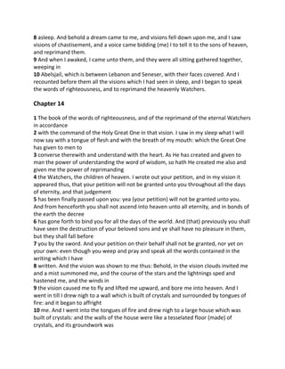 8 asleep. And behold a dream came to me, and visions fell down upon me, and I saw
visions of chastisement, and a voice came bidding (me) I to tell it to the sons of heaven,
and reprimand them.
9 And when I awaked, I came unto them, and they were all sitting gathered together,
weeping in
10 Abelsjail, which is between Lebanon and Seneser, with their faces covered. And I
recounted before them all the visions which I had seen in sleep, and I began to speak
the words of righteousness, and to reprimand the heavenly Watchers.

Chapter 14

1 The book of the words of righteousness, and of the reprimand of the eternal Watchers
in accordance
2 with the command of the Holy Great One in that vision. I saw in my sleep what I will
now say with a tongue of flesh and with the breath of my mouth: which the Great One
has given to men to
3 converse therewith and understand with the heart. As He has created and given to
man the power of understanding the word of wisdom, so hath He created me also and
given me the power of reprimanding
4 the Watchers, the children of heaven. I wrote out your petition, and in my vision it
appeared thus, that your petition will not be granted unto you throughout all the days
of eternity, and that judgement
5 has been finally passed upon you: yea (your petition) will not be granted unto you.
And from henceforth you shall not ascend into heaven unto all eternity, and in bonds of
the earth the decree
6 has gone forth to bind you for all the days of the world. And (that) previously you shall
have seen the destruction of your beloved sons and ye shall have no pleasure in them,
but they shall fall before
7 you by the sword. And your petition on their behalf shall not be granted, nor yet on
your own: even though you weep and pray and speak all the words contained in the
writing which I have
8 written. And the vision was shown to me thus: Behold, in the vision clouds invited me
and a mist summoned me, and the course of the stars and the lightnings sped and
hastened me, and the winds in
9 the vision caused me to fly and lifted me upward, and bore me into heaven. And I
went in till I drew nigh to a wall which is built of crystals and surrounded by tongues of
fire: and it began to affright
10 me. And I went into the tongues of fire and drew nigh to a large house which was
built of crystals: and the walls of the house were like a tesselated floor (made) of
crystals, and its groundwork was
 