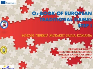 O2-BOOK OF EUROPEAN
TRADITIONAL GAMES
STEP I
SCHOOL “TIBERIU MORARIU” SALVA, ROMANIA
ERASMUS+PROJECT
“BRIDGING THREE GENERATIONS:
TIMELESS GAMES AND TOYS”
2015-1-TR01-KA219-021800_6
 