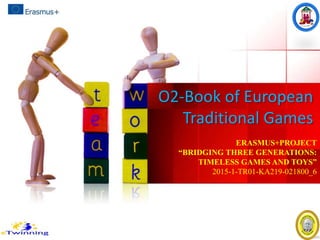 O2-Book of European
Traditional Games
ERASMUS+PROJECT
“BRIDGING THREE GENERATIONS:
TIMELESS GAMES AND TOYS”
2015-1-TR01-KA219-021800_6
 